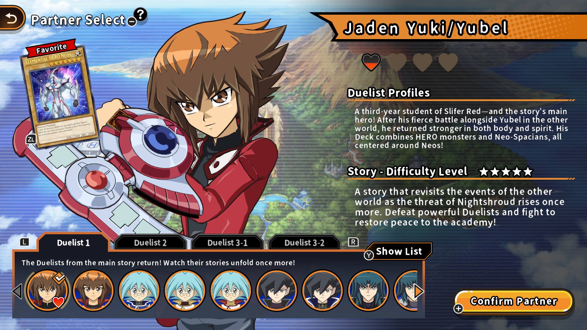 Partner Select

Favorite
HERO NEOS ELEMENTAL

Jaden Yuki/Yubel

Duelist Profiles
- MAILIA SURVEY - avoes - Shared 2018 Twindall THE -- Proteinal flasse Nimi & - .. producted. underm PORKING 17.2000 ZL ATK/2500

A third-year student of Slifer Red-and the story's main hero! After his fierce battle alongside Yubel in the other world, he returned stronger in both body and spirit. His Deck combines HERO monsters and Neo-Spacians, all centered around Neos!

Story - Difficulty Level
A story that revisits the events of the other world as the threat of Nightshroud rises once more. Defeat powerful Duelists and fight to restore peace to the academy!

Duelist 1 Duelist 2 Duelist 3-1 Duelist 3-2

The Duelists from the main story return! Watch their stories unfold once more!

Show List

Confirm Partner