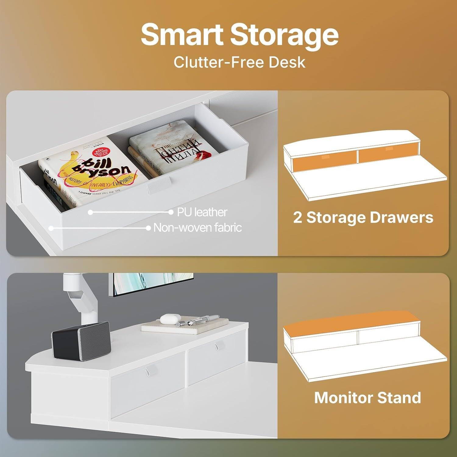 Smart Storage Clutter-Free Desk  
PU leather  
Non-woven fabric  
2 Storage Drawers  
Monitor Stand
