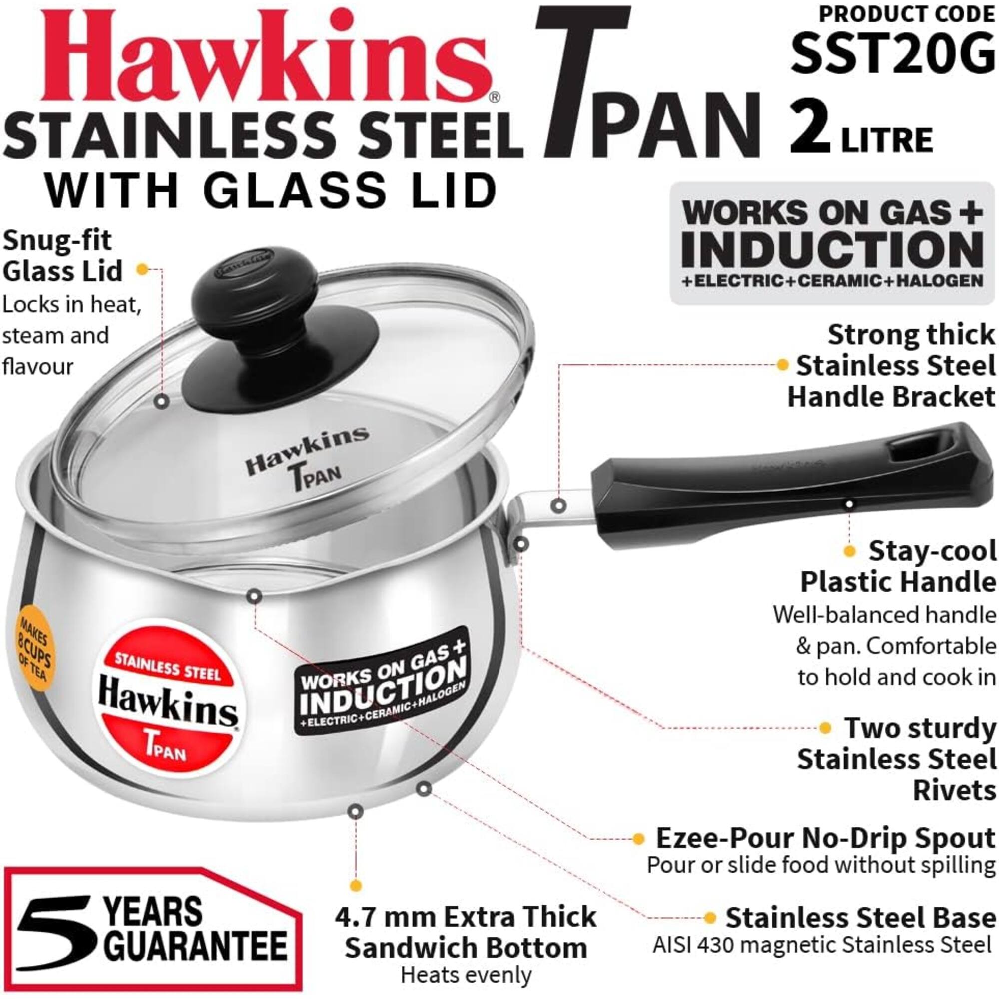 Hawkins Stainless Steel Tpan 2 Litre with Glass Lid

Product Code: SST20G

Works on Gas + Induction + Electric + Ceramic + Halogen

- Snug-fit Glass Lid
  - Locks in heat, steam and flavour

- Strong thick Stainless Steel Handle Bracket

- Stay-cool Plastic Handle
  - Well-balanced handle & pan. Comfortable to hold and cook in

- Two sturdy Stainless Steel Rivets

- Ezeepour No-Drip Spout
  - Pour or slide food without spilling

- 4.7 mm Extra Thick Stainless Steel Base
  - Sandwich Bottom
  - AISI 430 magnetic Stainless Steel
  - Heats evenly

5 Years Guarantee