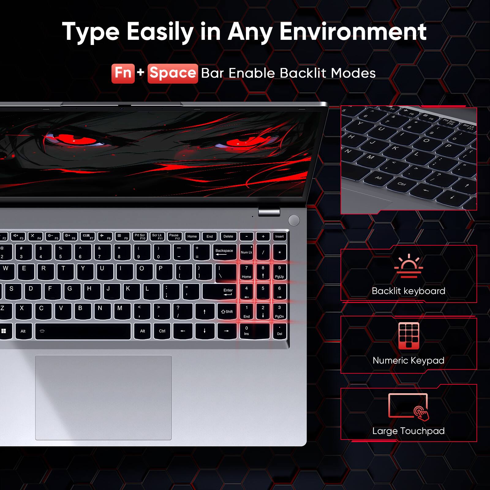 Type Easily in Any Environment  
Fn + Space Bar Enable Backlit Modes  

A FT . 6 FO as & F1 Y y . U ! I 9 H J O N K L. M A ; > ? Alt / Ctrl  
01% Ser F17 I 0 P { Total 4  
12  
F3  
X  
Fa  
B  
0+  
OR RT  
F1  
8  
0g  
PetSor P10  
Scr Lk 11  
Pause FO  
Home  
End  
Delete  
I  
hset  
@ 2  
# 3  
5 4  
5  
A 6  
& 1  
* 8  
I $  
- D  
"  
Backspace  
Num  
/  
W  
E  
R  
T  
Y  
U  
I  
O  
P  
( I  
I I  
I /  
7 Home  
B t  
9 PgUp  
S  
D  
F  
G  
H  
J  

L  
1  
Enter  
4  
5  
5  
Backlit keyboard  
Z  
X  
C  
V  
B  
N  
M  
< 1  
>  
? J  
1  
+Shift  
1 End  
