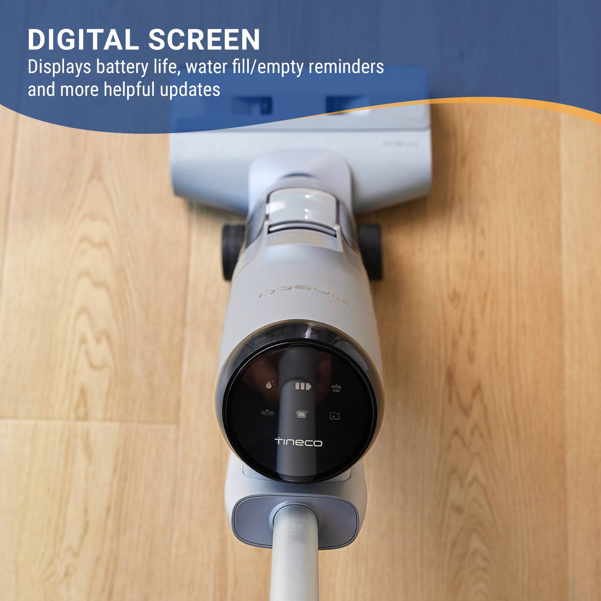 DIGITAL SCREEN
Displays battery life, water fill/empty reminders and more helpful updates