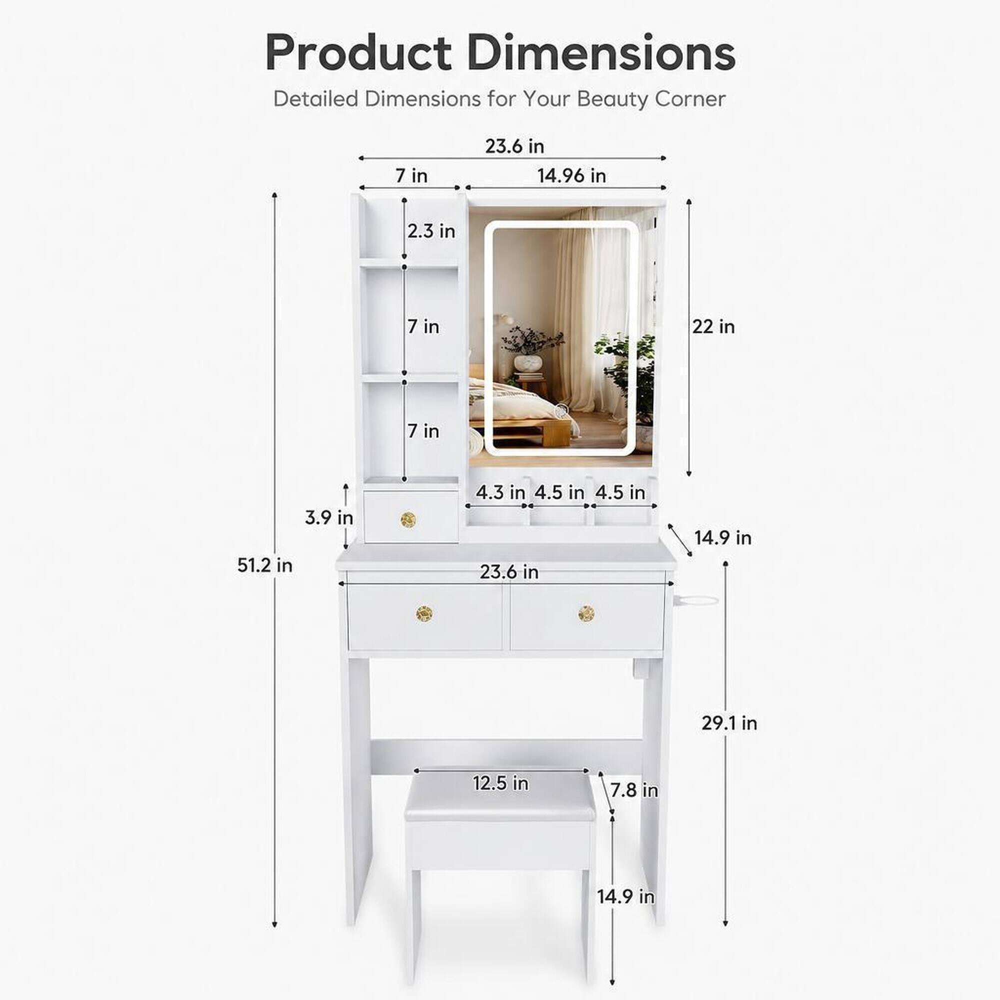 Product Dimensions Detailed Dimensions for Your Beauty Corner

- 23.6 in
- 14.96 in
- 2.3 in
- 7 in
- 22 in
- 7 in
- 3.9 in
- 51.2 in
- 4.3 in
- 4.5 in
- 4.5 in
- 23.6 in
- 14.9 in
- 29.1 in
- 12.5 in
- 7.8 in
- 14.9 in