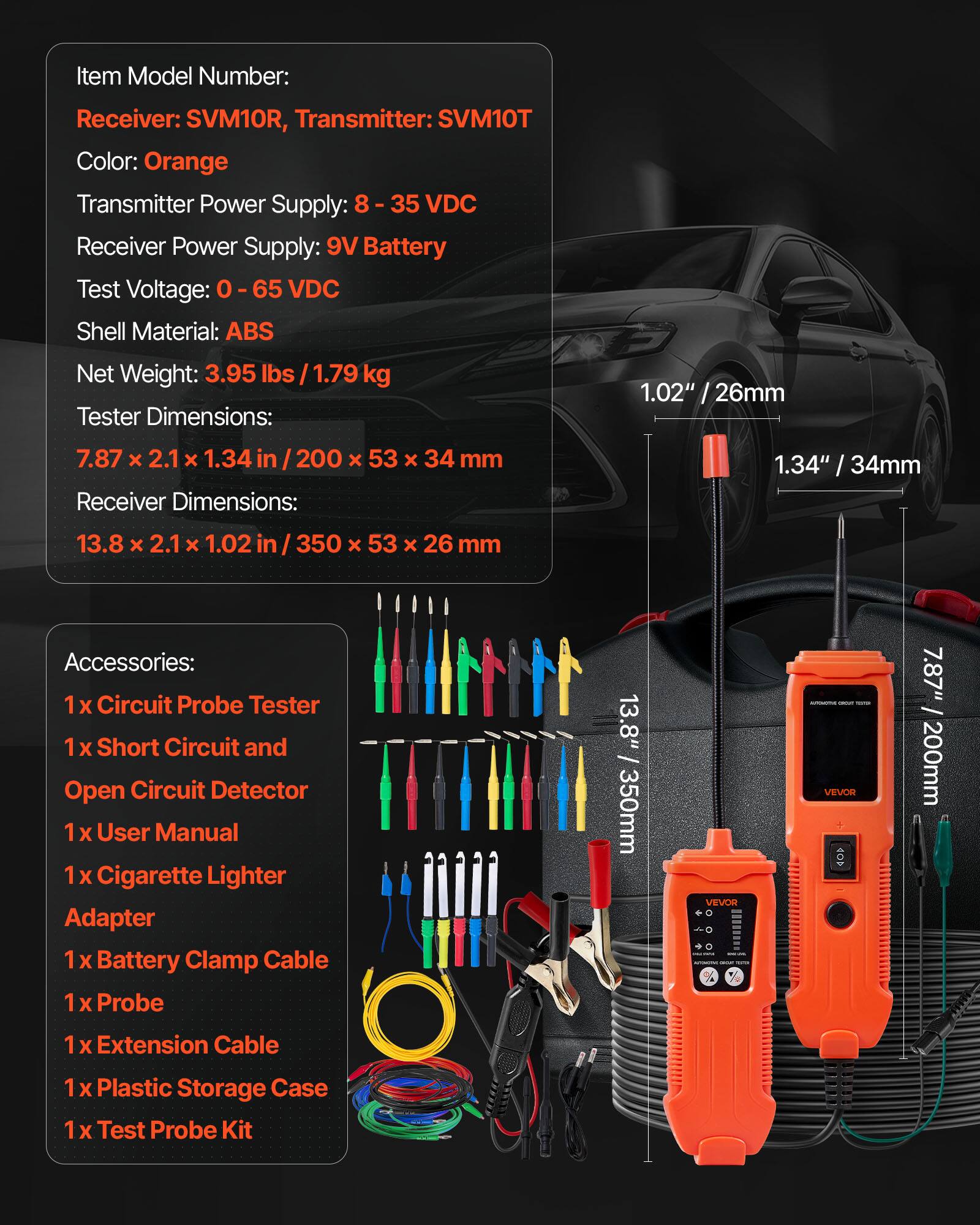 Item Model Number:  
Receiver: SVM10R, Transmitter: SVM10T  
Color: Orange  
Transmitter Power Supply: 8 - 35 VDC  
Receiver Power Supply: 9V Battery  
Test Voltage: 0 - 65 VDC  
Shell Material: ABS  
Net Weight: 3.95 lbs / 1.79 kg  

Tester Dimensions:  
7.87 x 2.1 x 1.34 in / 200 x 53 x 34 mm  
Receiver Dimensions:  
13.8 x 2.1 x 1.02 in / 350 x 53 x 26 mm  

Accessories:  
1 x Circuit Probe Tester  
1 x Short Circuit and Open Circuit Detector  
1 x User Manual  
1 x Cigarette Lighter Adapter  
1 x Battery Clamp Cable  
1 x Probe  
1 x Extension Cable  
1 x Plastic Storage Case  
1 x Test Probe Kit