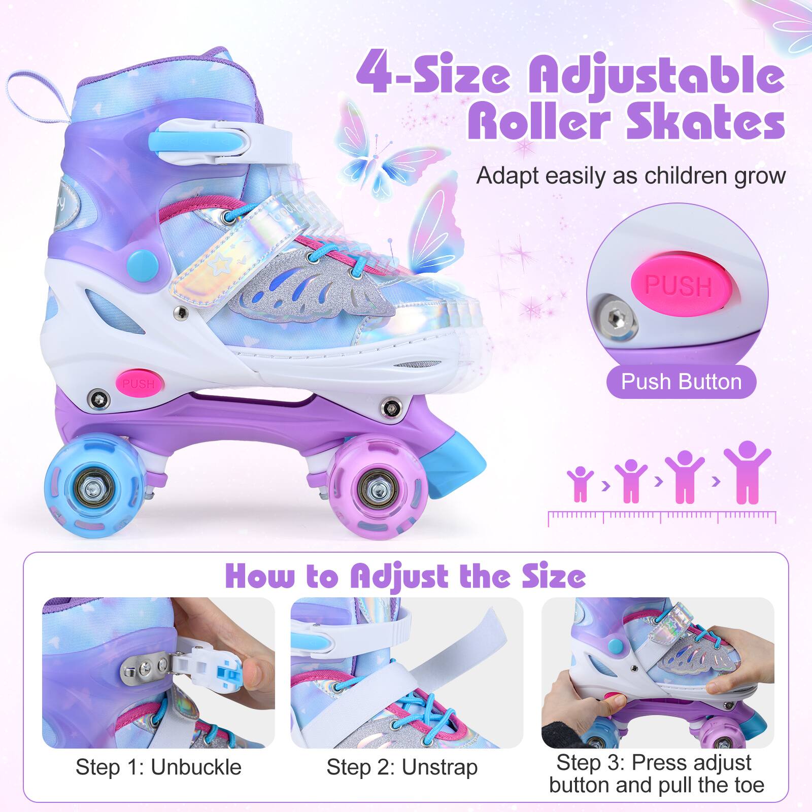 4-Size Adjustable Roller Skates  
Adapt easily as children grow  

PUSH  
Push Button  

How to Adjust the Size  
Step 1: Unbuckle  
Step 2: Unstrap  
Step 3: Press adjust button and pull the toe
