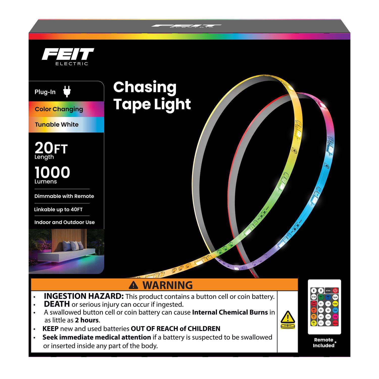 FEIT ELECTRIC Plug-In Color Changing Tunable White Chasing Tape Light  
- 20FT Length  
- 1000 Lumens  
- Dimmable with Remote  
- Linkable up to 40FT  
- Indoor and Outdoor Use  

A WARNING: INGESTION HAZARD  
This product contains a button cell or coin battery. DEATH or serious injury can occur if ingested. A swallowed button cell or coin battery can cause Internal Chemical Burns in as little as 2 hours. KEEP new and used batteries OUT OF REACH of CHILDREN. Seek immediate medical attention if a battery is suspected to be swallowed or inserted inside any part of the body.  

Remote Included