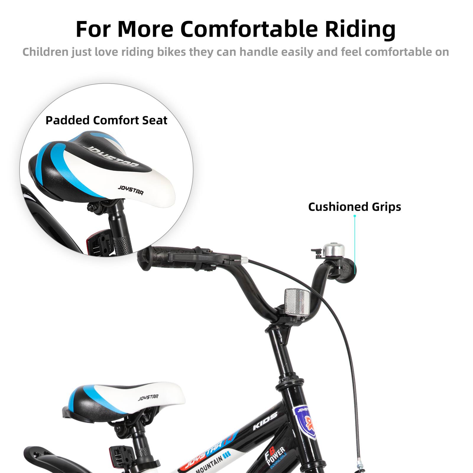 For More Comfortable Riding  
Children just love riding bikes they can handle easily and feel comfortable on  

Padded Comfort Seat  
Cushioned Grips  

JOVSTAR  
MOUNTAIN KIDS  
POWER JO-E