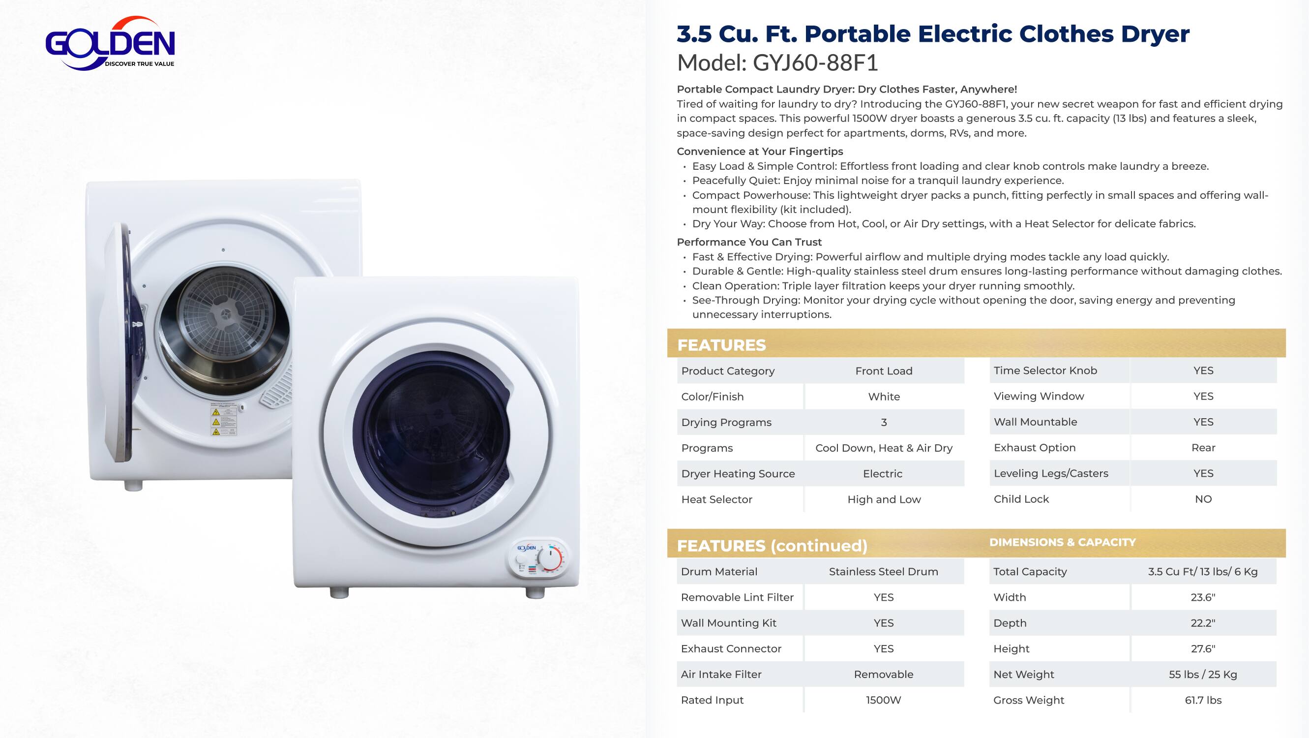 **GOLDEN 3.5 Cu. Ft. Portable Electric Clothes Dryer**  
Model: GYJ60-88F1  

**Portable Compact Laundry Dryer: Clothes Faster, Anywhere!**  
Tired of waiting for laundry to dry? Introducing the GYJ60-88F1, the new secret weapon for fast and efficient drying in compact spaces. This powerful 1500W dryer boasts a generous capacity and features a sleek, space-saving design perfect for apartments, dorms, and more.  

**Convenience at Your Fingertips**  
- **Easy Load & Simple Control:** Effortless front loading and clear knob controls make laundry a breeze.  
- **Peacefully Quiet:** Enjoy minimal noise for a tranquil laundry experience.  
- **Compact Powerhouse:** Lightweight dryer packs a punch, fitting perfectly in small spaces with wall-mount flexibility included.  

**Dry Your Clothes Your Way**  
Choose from Cool, Warm, and Air Dry settings with the Selector knob for delicate fabrics.  

**Performance You Can Trust**  
- **Effective Drying:** Powerful airflow and multiple drying modes tackle any load quickly.  
- **Durable & Gentle:** High-quality stainless steel drum ensures long-lasting