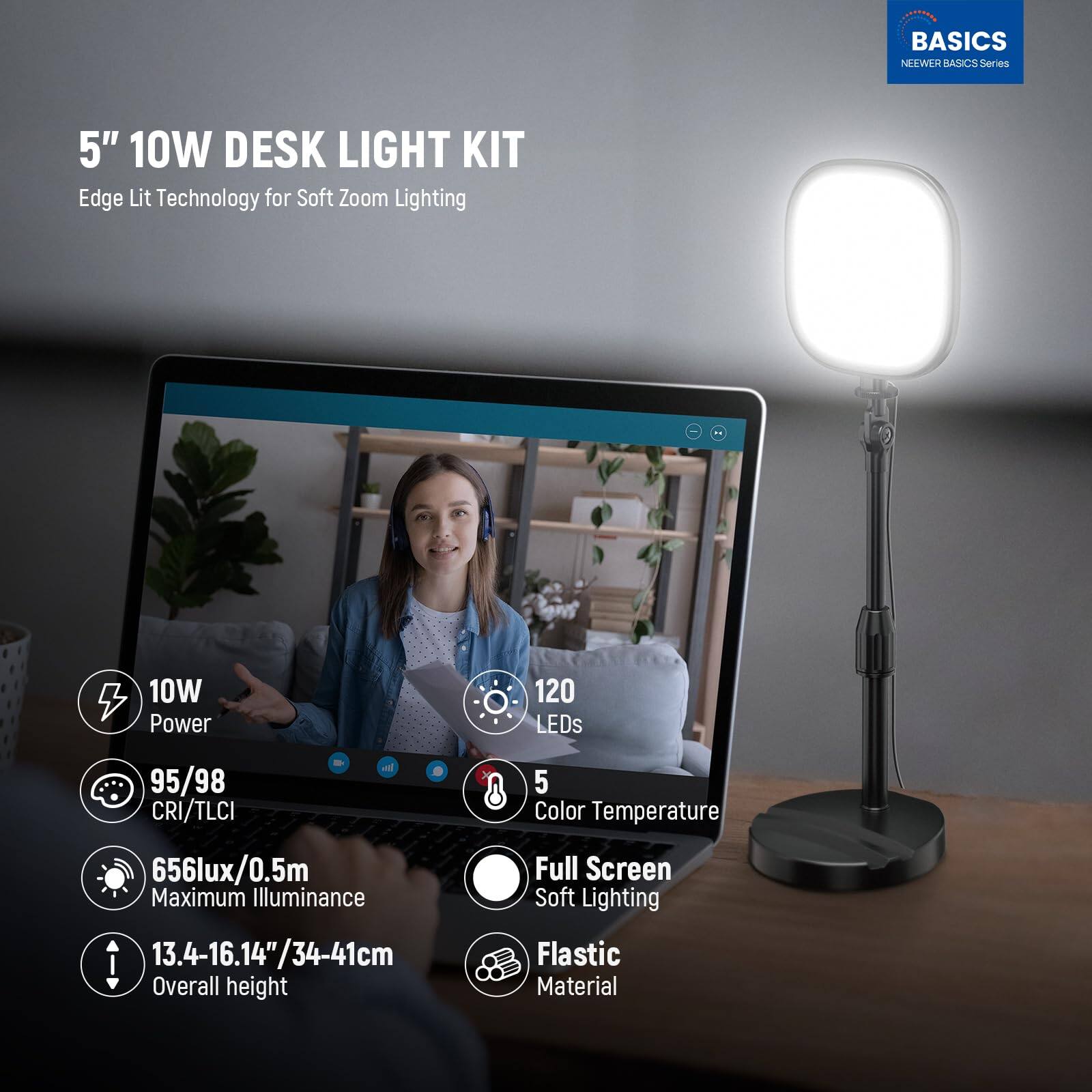 BASICS NEWEER BASICS Series  
5" 10W DESK LIGHT KIT  
Edge Lit Technology for Soft Zoom Lighting  
10W Power  
120 LEDs  
95/98 CRI/TLCI  
5 Color Temperature  
656lux/0.5m Maximum Illuminance  
13.4-16.14"/34-41cm Overall height  
Full Screen Soft Lighting  
Flastic Material