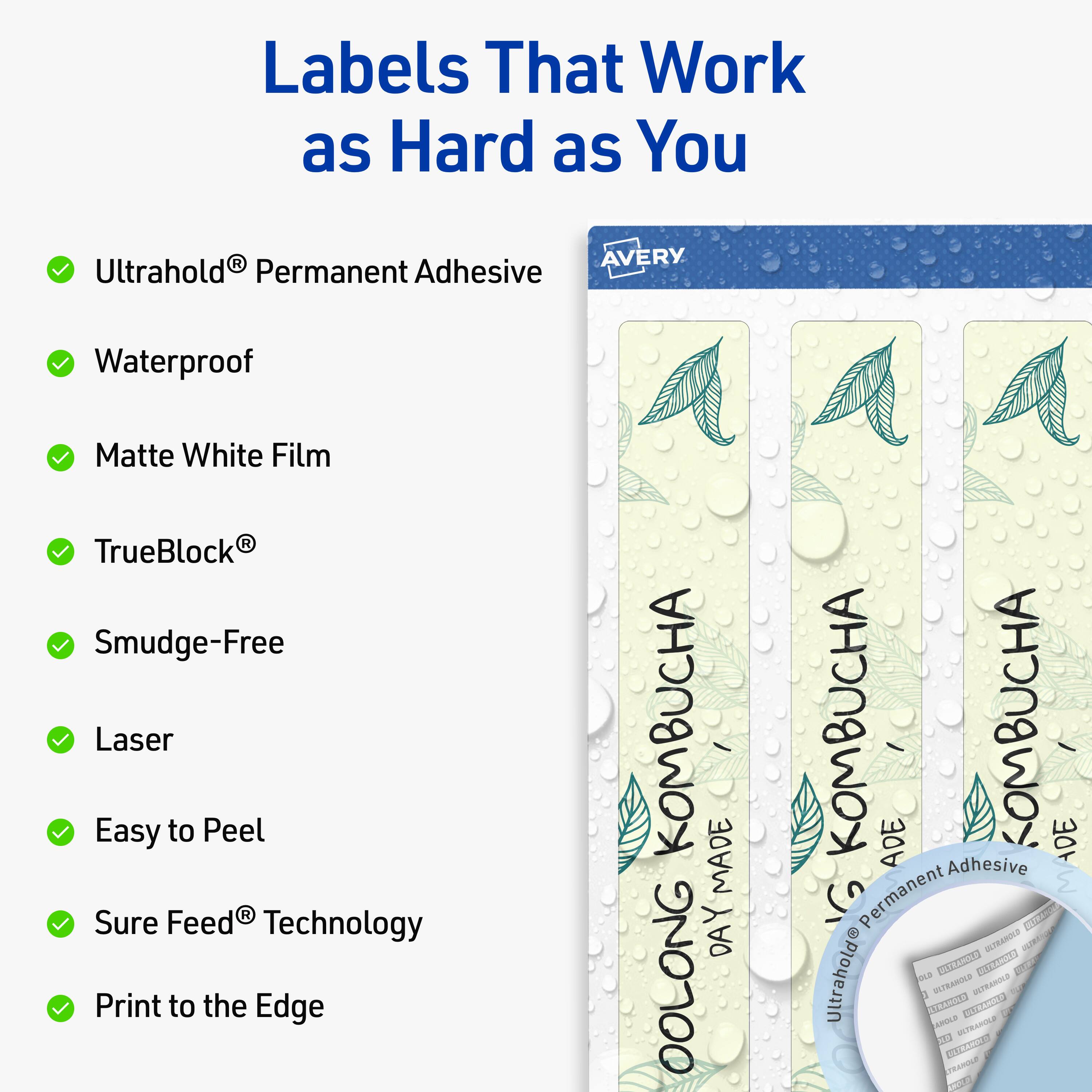 Labels That Work as Hard as You

- Ultrahold® Permanent Adhesive
- Waterproof
- Matte White Film
- TrueBlock®
- Smudge-Free
- Laser
- Easy to Peel
- Sure Feed® Technology
- Print to the Edge

KOMBUCHA
OOLONG KOMBUCHA
MADE DAY
ADE
KOMBUCHA DE

AVERY
Ultrahold® Permanent Adhesive
Waterproof
Matte White Film
TrueBlock®
Smudge-Free
Laser
Easy to Peel
Sure Feed® Technology
Print to the Edge