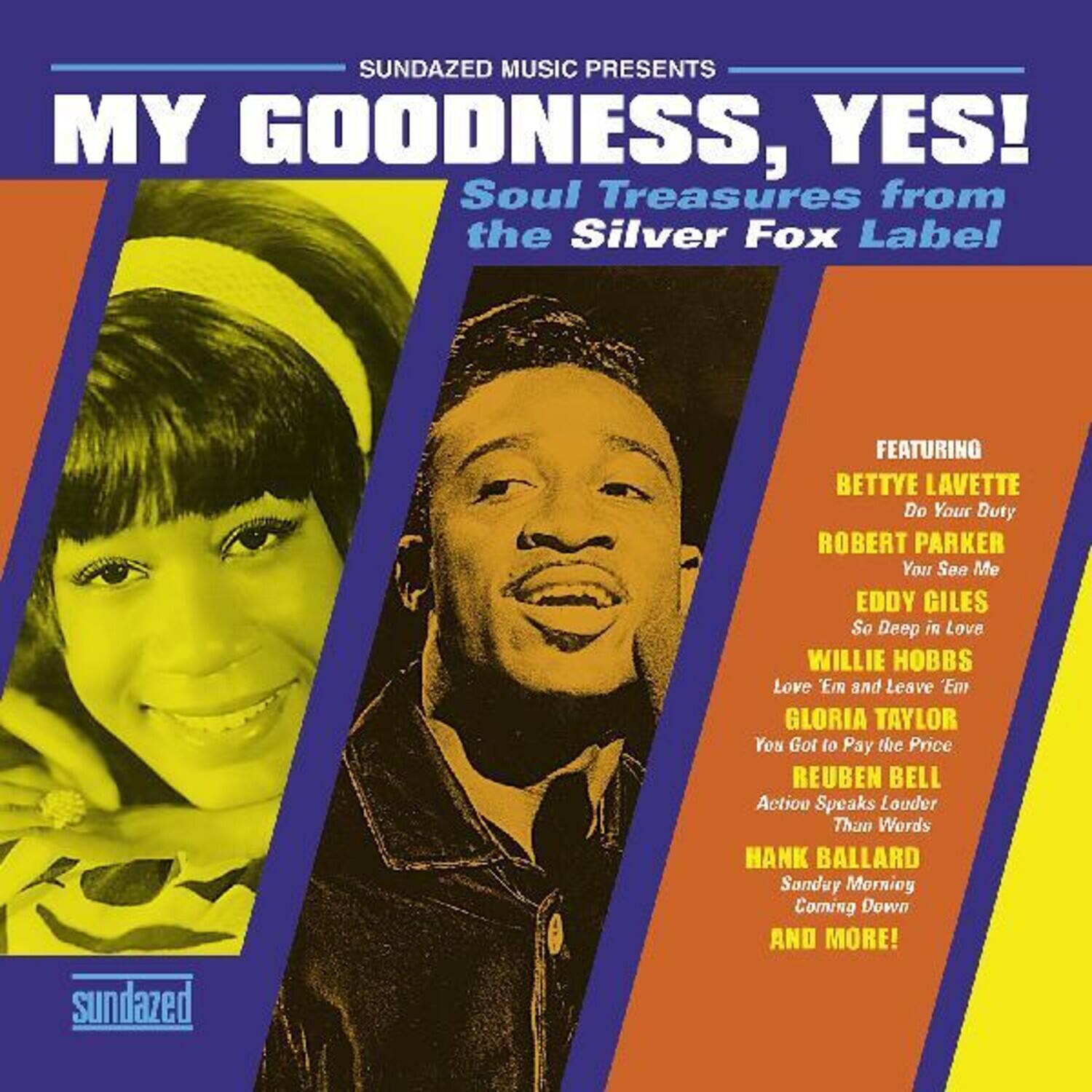 Sundazed Music Presents  
MY GOODNESS, YES!  
Soul Treasures from the Silver Fox Label  

Featuring:  
- BETTYE LAVETTE  
  Do Your Duty  
- ROBERT PARKER  
  You See Me  
- EDDY GILES  
  So Deep in Love  
- WILLIE HOBBS  
  Love 'Em and Leave 'Em  
- GLORIA TAYLOR  
  You Got to Pay the Price  
- REUBEN BELL  
  Action Speaks Louder Than Words  
- HANK BALLARD  
  Sunday Morning Coming Down  
- AND MORE!