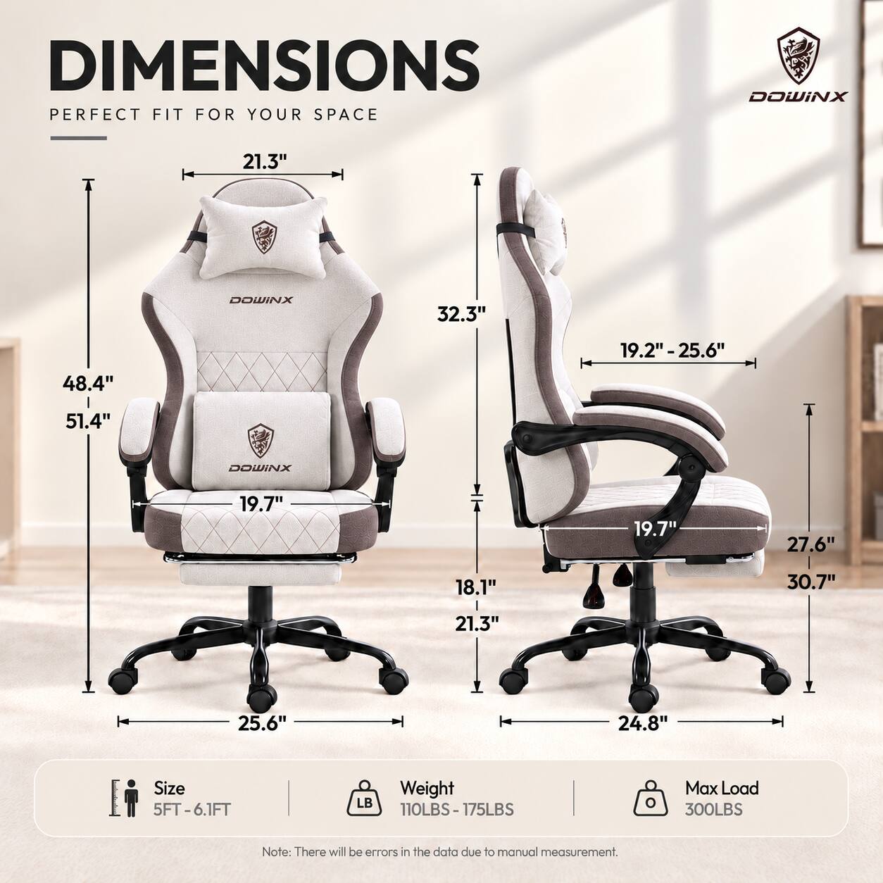 DIMENSIONS PERFECT FIT FOR YOUR SPACE

DOWINX

21.3"
DOWINX
32.3"
19.2"-25.6"
48.4"
51.4"
DOWINX
19.7"
19.7"
27.6"
18.1"
30.7"
21.3"
25.6"
24.8"

Size 5FT-6.1FT
Weight 110LBS-175LBS
Max Load 300LBS

Note: There will be errors in the data due to manual measurement.