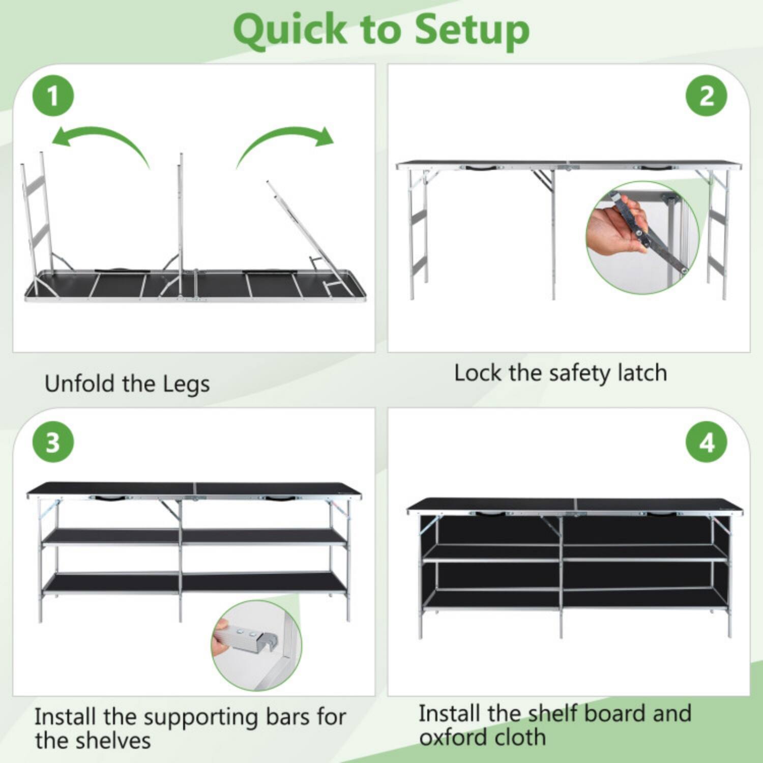 1. Quick to Setup
2. Unfold the Legs
3. Lock the safety latch
4. Install the supporting bars for the shelves
5. Install the shelf board and Oxford cloth