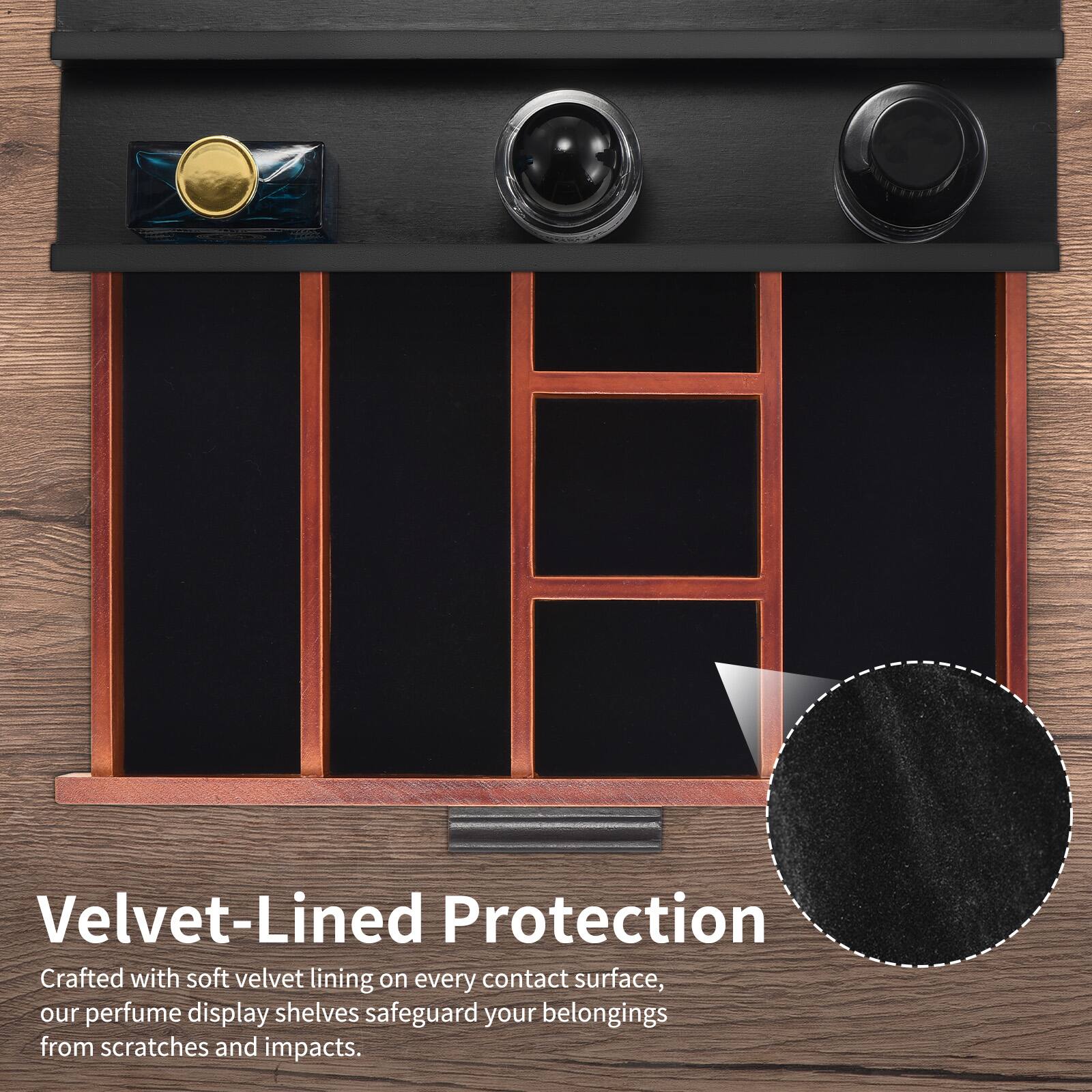 Velvet-Lined Protection

Crafted with soft velvet lining on every contact surface, our perfume display shelves safeguard your belongings from scratches and impacts.