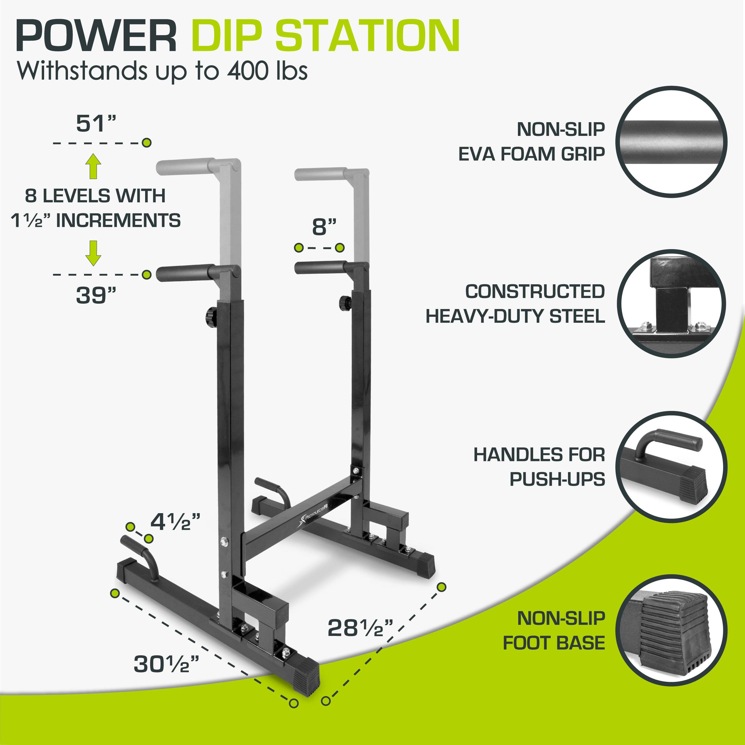POWER DIP STATION Withstands up to 400 lbs

51" 8 LEVELS WITH 11/2" INCREMENTS 39"
8" CONSTRUCTED HEAVY-DUTY STEEL HANDLES FOR PUSH-UPS 41/" 301/2" 281/2"
NON-SLIP EVA FOAM GRIP NON-SLIP FOOT BASE
