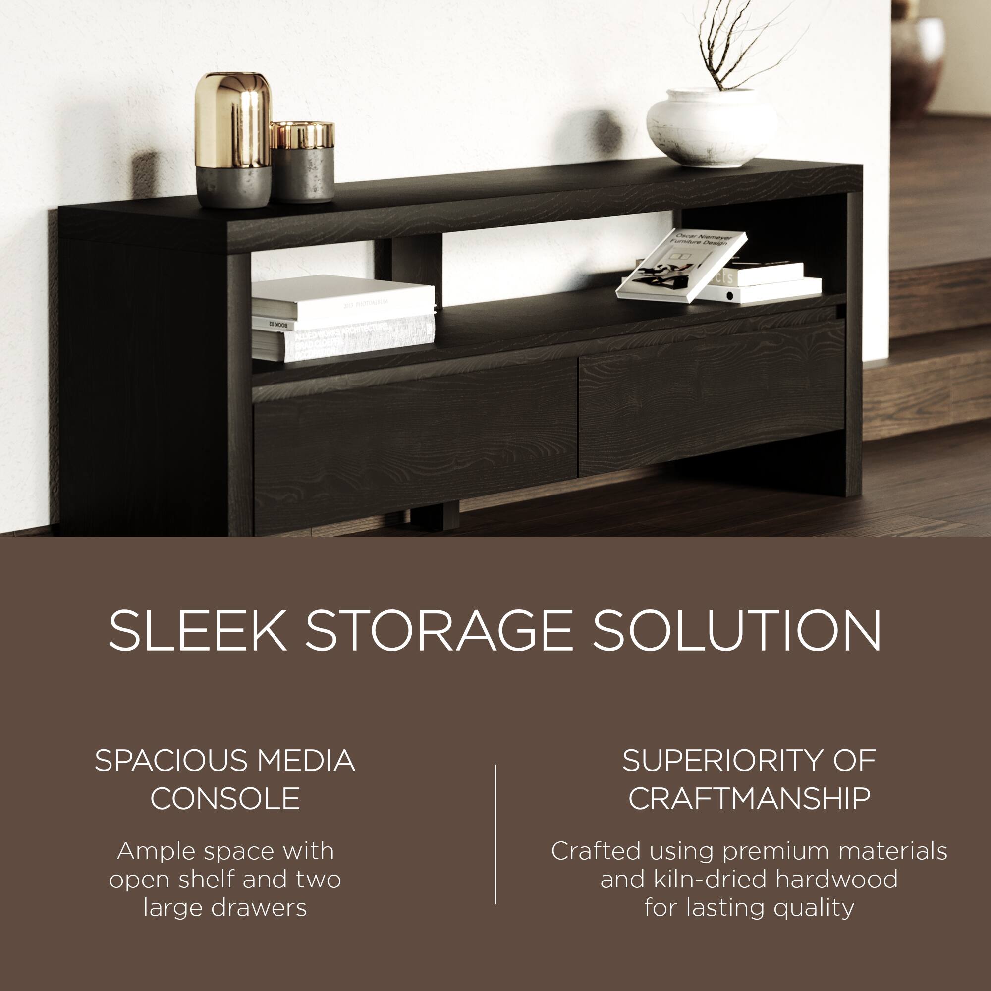 SLEEK STORAGE SOLUTION

SPACIOUS MEDIA CONSOLE  
Ample space with open shelf and two large drawers

SUPERIORITY OF CRAFTSMANSHIP  
Crafted using premium materials and kiln-dried hardwood for lasting quality