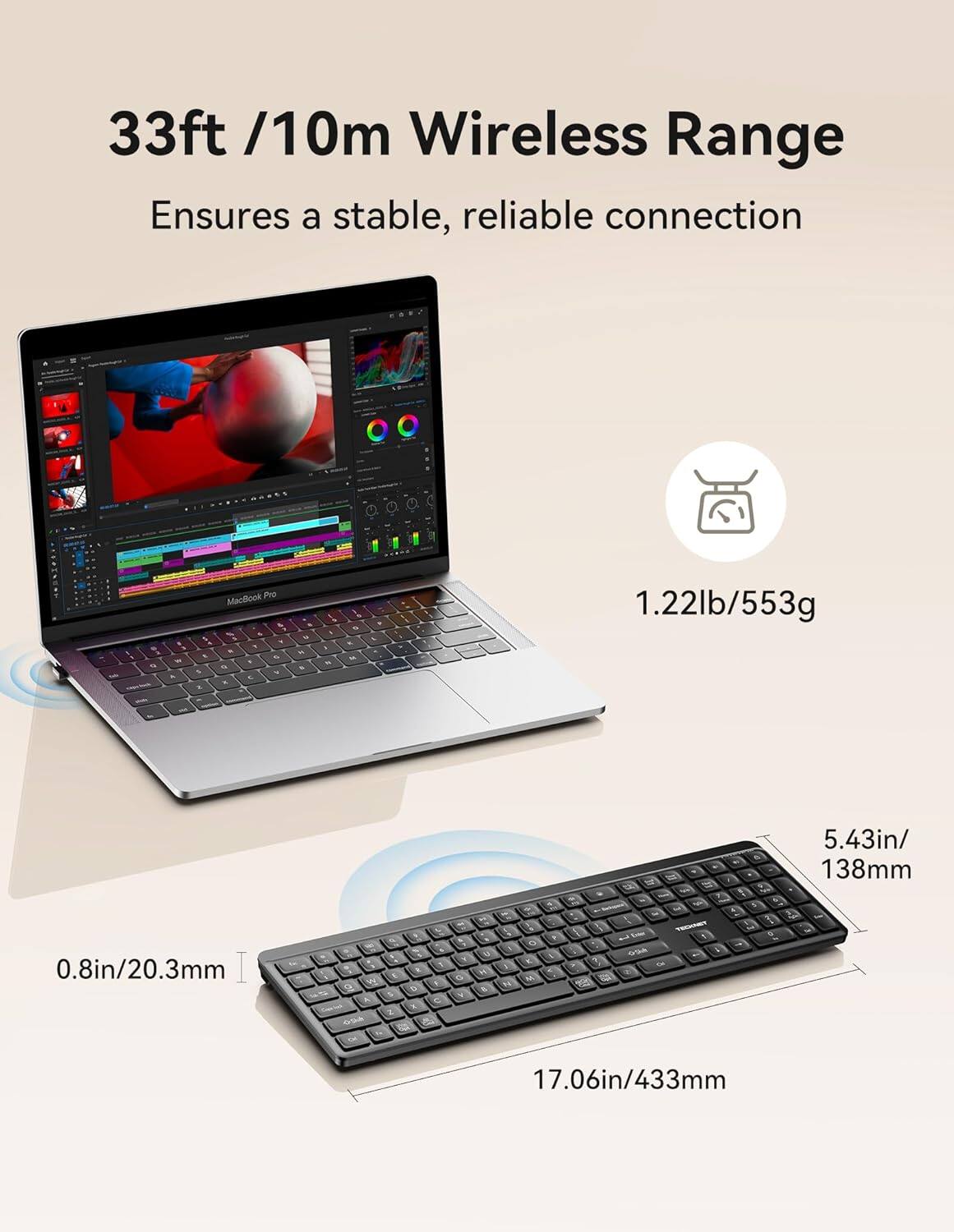 33ft /10m Wireless Range Ensures a stable, reliable connection

MacBook Pro

1.22lb/553g

0.8in/20.3mm

5.43in/138mm

17.06in/433mm