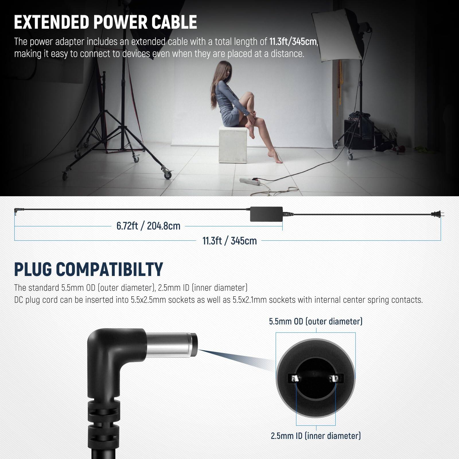 EXTENDED POWER CABLE  
The power adapter includes an extended cable with a total length of 11.3ft/345cm, making it easy to connect to devices even when they are placed at a distance.

6.72ft / 204.8cm  
11.3ft / 345cm

PLUG COMPATIBILITY  
The standard 5.5mm OD (outer diameter), 2.5mm ID (inner diameter) DC plug cord can be inserted into 5.5x2.5mm sockets as well as 5.5x2.1mm sockets with internal center spring contacts.

5.5mm OD (outer diameter)  
2.5mm ID (inner diameter)