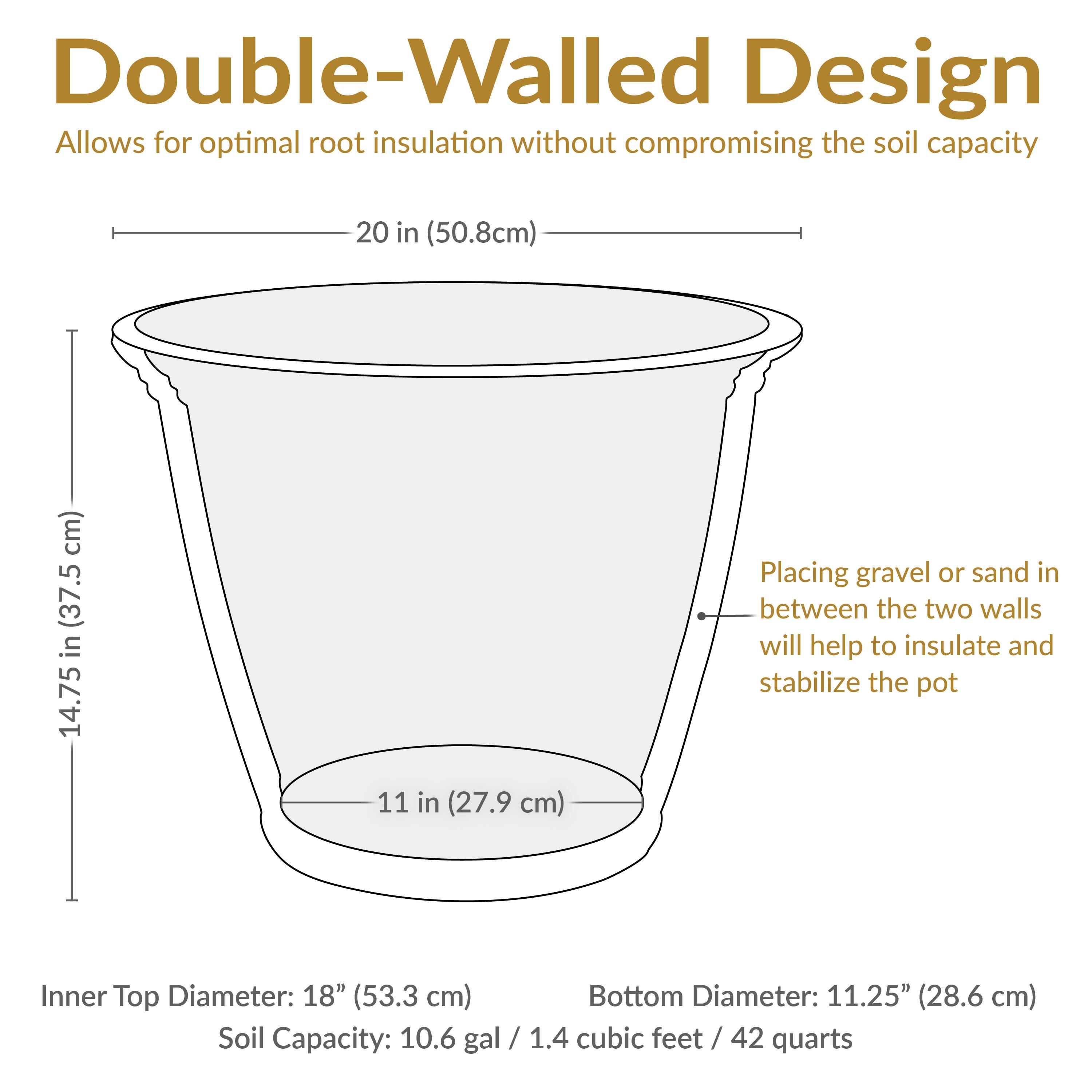 Double-Walled Design  
Allows for optimal root insulation without compromising the soil capacity

- Height: 20 in (50.8 cm)
- Inner Top Diameter: 18" (53.3 cm)
- Bottom Diameter: 11.25" (28.6 cm)
- Soil Capacity: 10.6 gal / 1.4 cubic feet / 42 quarts

Placing gravel or sand in between the two walls will help to insulate and stabilize the pot.