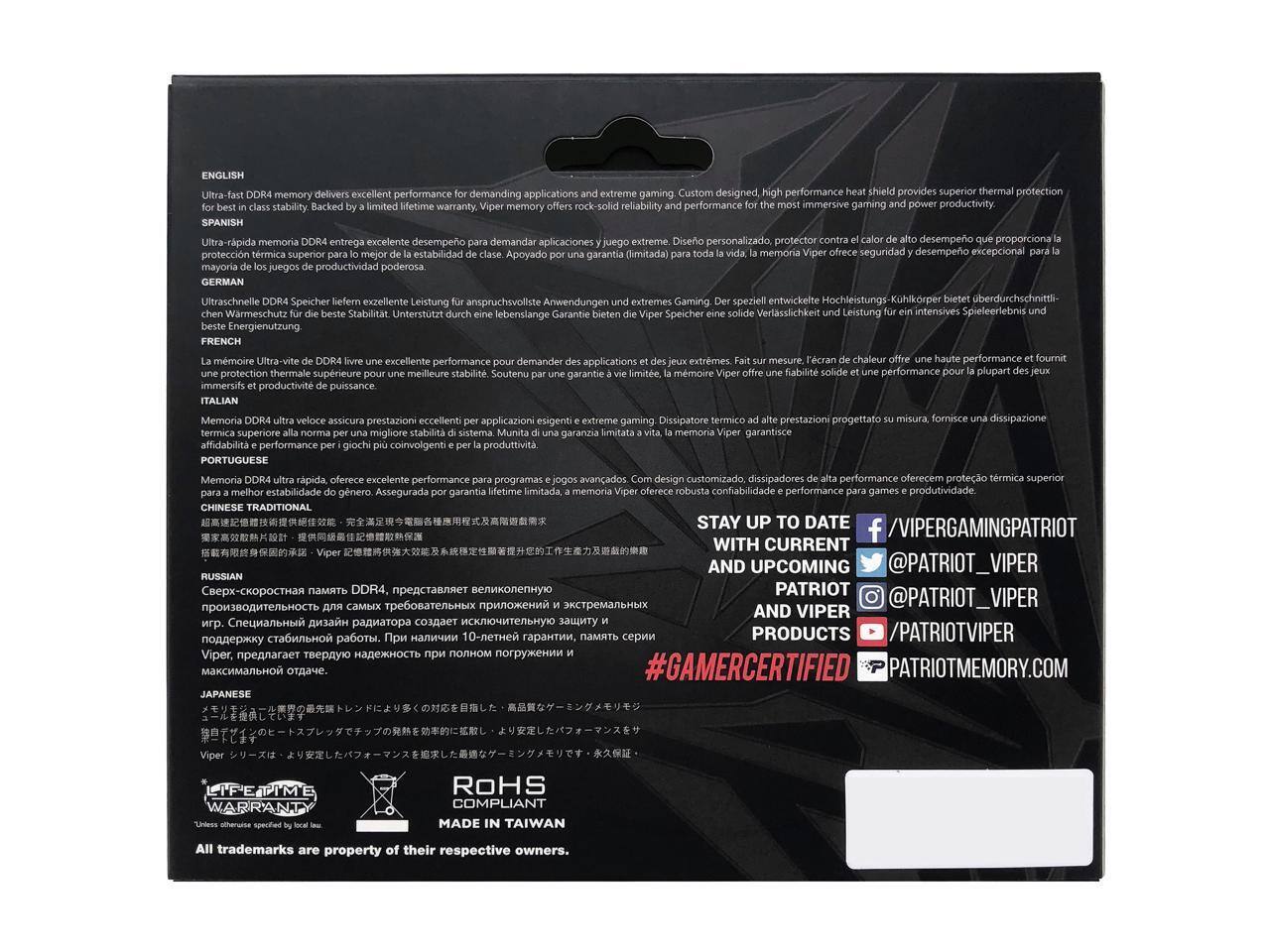 ENGLISH  
Ultra-fast DDR4 memory delivers excellent performance for demanding applications and extreme gaming. Custom designed, high performance heat shield provides superior thermal protection for best in class stability. Backed by a limited lifetime warranty, Viper memory offers rock-solid reliability and performance for the most immersive gaming and power productivity.  

SPANISH  
Ultra-rápida memoria DDR4 entrega excelente desempeño para demandar aplicaciones y juegos extremos. Diseño personalizado, protector contra el calor ofrece una alta performance y ofrece protección térmica superior para juegos e productividad.  

GERMAN  
Ultraschnelle DDR4 Speicher liefern exzellente Leistung für anspruchsvolle Anwendungen und extreemes Gaming. Der speziell entwickelte Hochleistungs-Kühlkörper bietet überdurchschnittliche Wärmeableitung für die beste Stabilität. Unterstützt Garantie Speicher Verlässlichkeit Leistung intensives Spielerlebnis lebenslange Nutzung.  

FRENCH  
La mémoire Ultra-vite de DDR4 livre une excellente performance pour demander des applications et des jeux extrêmes. Fait sur mesure, l'écran de refroidissement offre une haute performance et fournit une