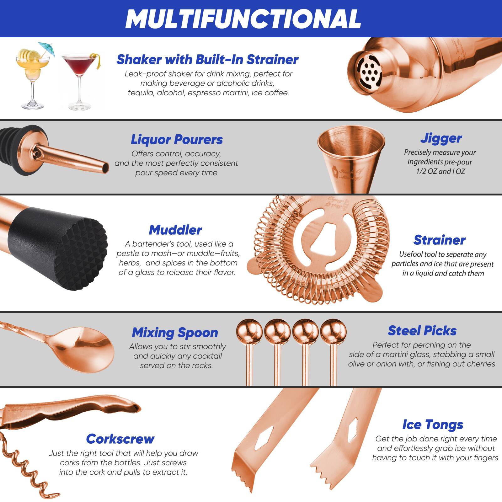 **MULTIFUNCTIONAL**

- **Shaker with Built-In Strainer**
  - Leak-proof shaker for drink mixing, perfect for making beverage or alcoholic drinks, tequila, alcohol, espresso martini, ice coffee.

- **Liquor Pourers**
  - Offers control, accuracy, and the most perfectly consistent pour speed every time.

- **Muddler**
  - A bartender's tool, used like a pestle to mash—or muddle—fruits, herbs, and spices in the bottom of a glass to release their flavor.

- **Jigger**
  - Precisely measure your ingredients pre-pour 1/2 OZ and 1 OZ.

- **Strainer**
  - Useful tool to separate any particles and ice that are present in a liquid and catch them.

- **Mixing Spoon**
  - Allows you to stir smoothly and quickly any cocktail served on the rocks.

- **Steel Picks**
  - Perfect for perching on the side of a martini glass, stabbing a small olive or onion with, or fishing out cherries.

- **Corkscrew**
  - Just the right tool that will help you draw corks from the bottles. Just screws into the cork and pulls to extract it.

