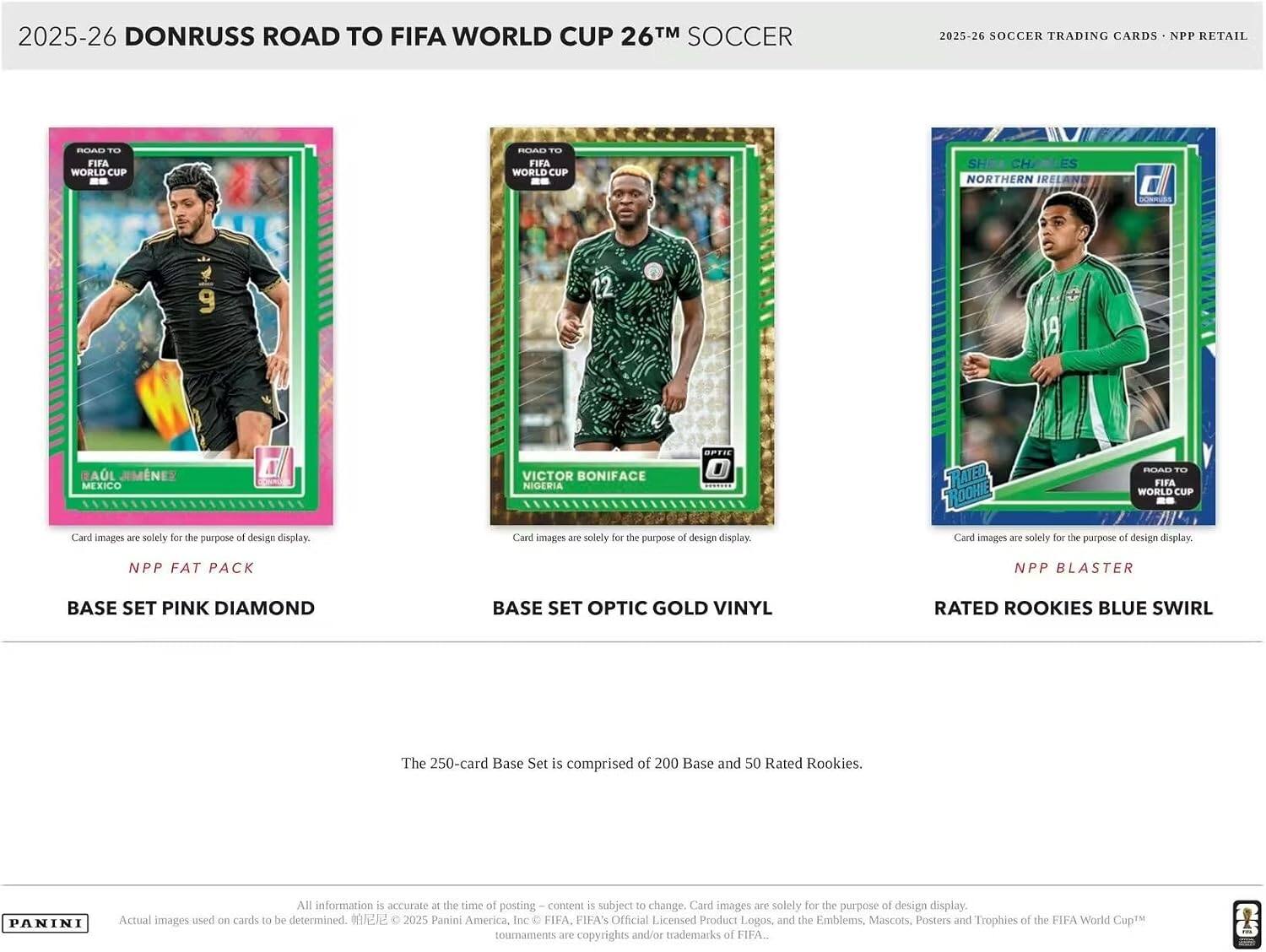 2025-26 DONRUSS ROAD TO FIFA WORLD CUP 26™ SOCCER  
2025-26 SOCCER TRADING CARDS - NPP RETAIL  

NPP FAT PACK  
BASE SET PINK DIAMOND  

BASE SET OPTIC GOLD VINYL  

NPP BLASTER  
RATED ROOKIES BLUE SWIRL  

The 250-card Base Set is comprised of 200 Base and 50 Rated Rookies.  

All information is accurate at the time of posting – content is subject to change. Card images are solely for the purpose of design display. Actual images used on cards to be determined.  

© 2025 Panini America, Inc. © FIFA. FIFA's Official Licensed Product Logos, and the Emblems, Mascots, Posters and Trophies of the FIFA World Cup™ tournaments are copyrights and/or trademarks of FIFA.