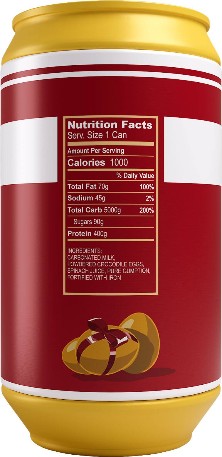 Nutrition Facts  
Serv. Size 1 Can  
Amount Per Serving  
Calories 1000  
% Daily Value  
Total Fat 70g 100%  
Sodium 45g 2%  
Total Carb 5000g 200%  
Sugars 90g  
Protein 400g  

INGREDIENTS:  
CARBONATED MILK, POWDERED CROCODILE EGGS, SPINACH JUICE, PURE GUMPTION, FORTIFIED WITH IRON