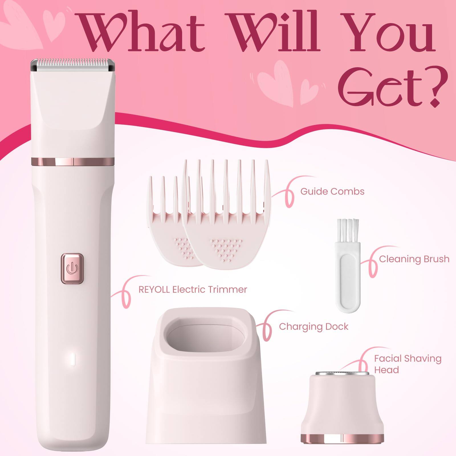 What Will You Get?  
Guide Combs  
Cleaning Brush  
REYOLL Electric Trimmer  
Charging Dock  
Facial Shaving Head