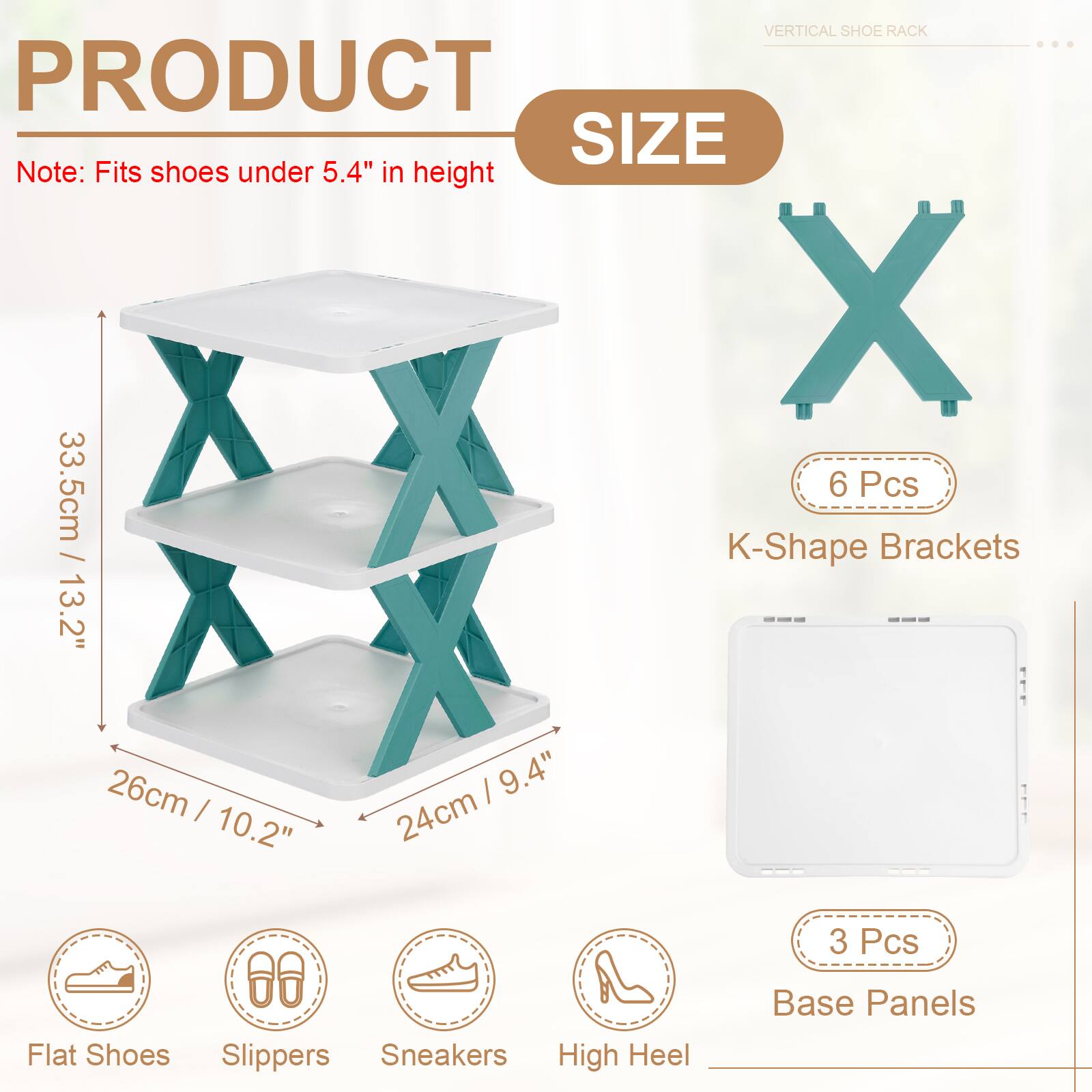 VERTICAL SHOE RACK

PRODUCT SIZE

Note: Fits shoes under 5.4" in height

- 33.5cm / 13.2"
- 26cm / 10.2"
- 24cm / 9.4"

6 Pcs K-Shape Brackets

3 Pcs Base Panels

Flat Shoes, Slippers, Sneakers, High Heel