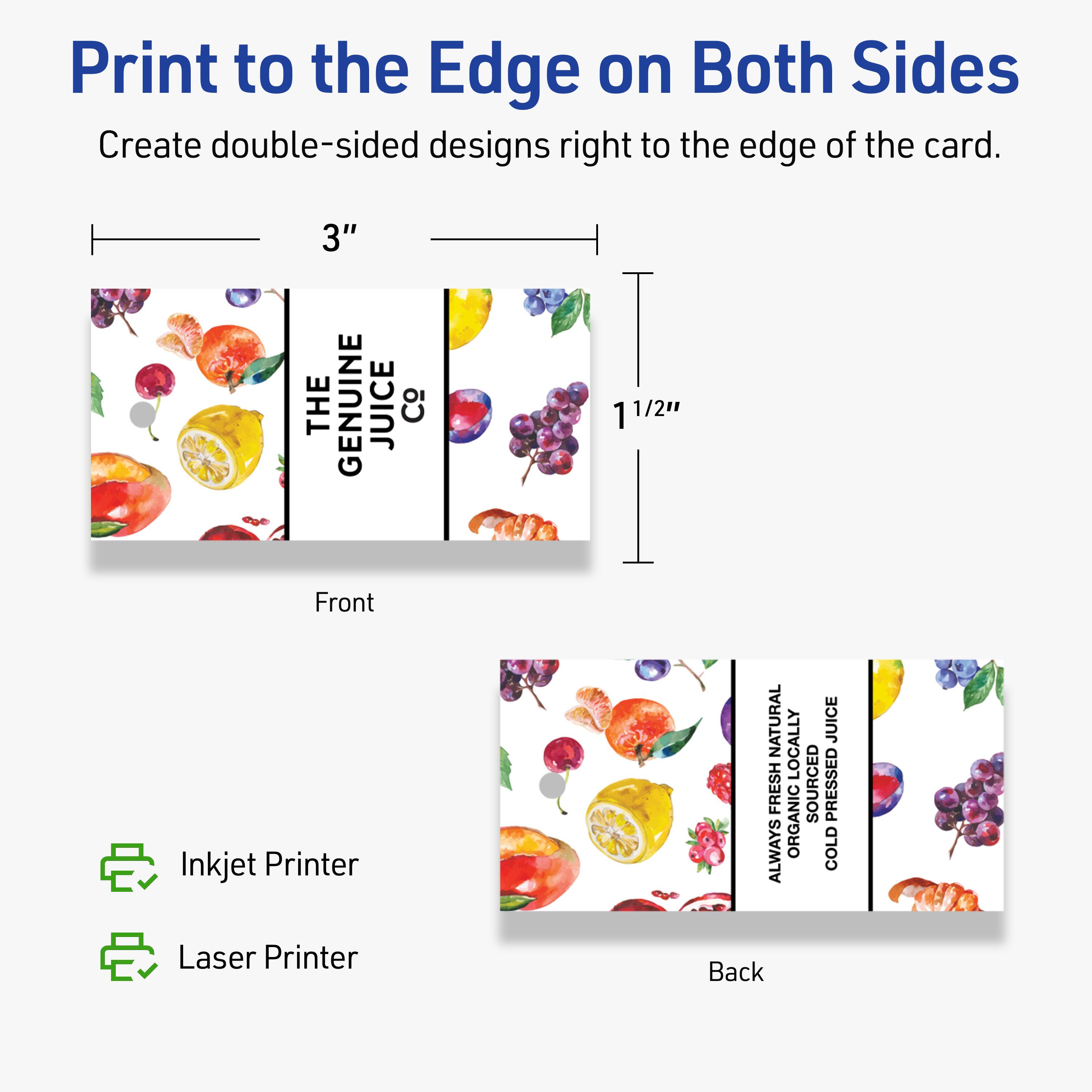 Print to the Edge on Both Sides

Create double-sided designs right to the edge of the card.

Front
3" x 1 1/2"

Back

Inkjet Printer
Laser Printer

THE GENUINE JUICE Co

ALWAYS NATURALLY ORGANICALLY SOURCED COLD PRESSED JUICE
