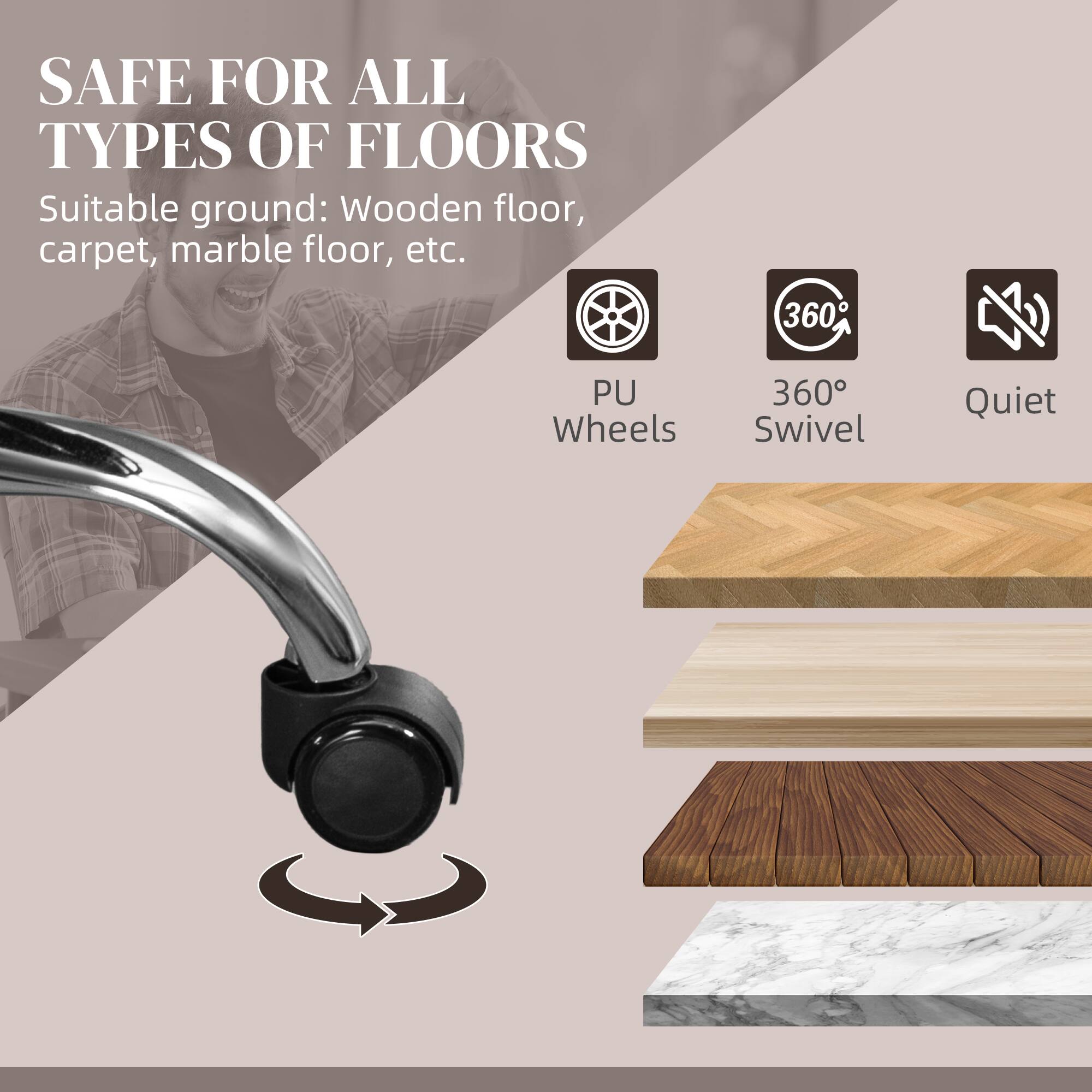 SAFE FOR ALL TYPES OF FLOORS
Suitable ground: Wooden floor, carpet, marble floor, etc.
PU Wheels
360° Swivel
Quiet