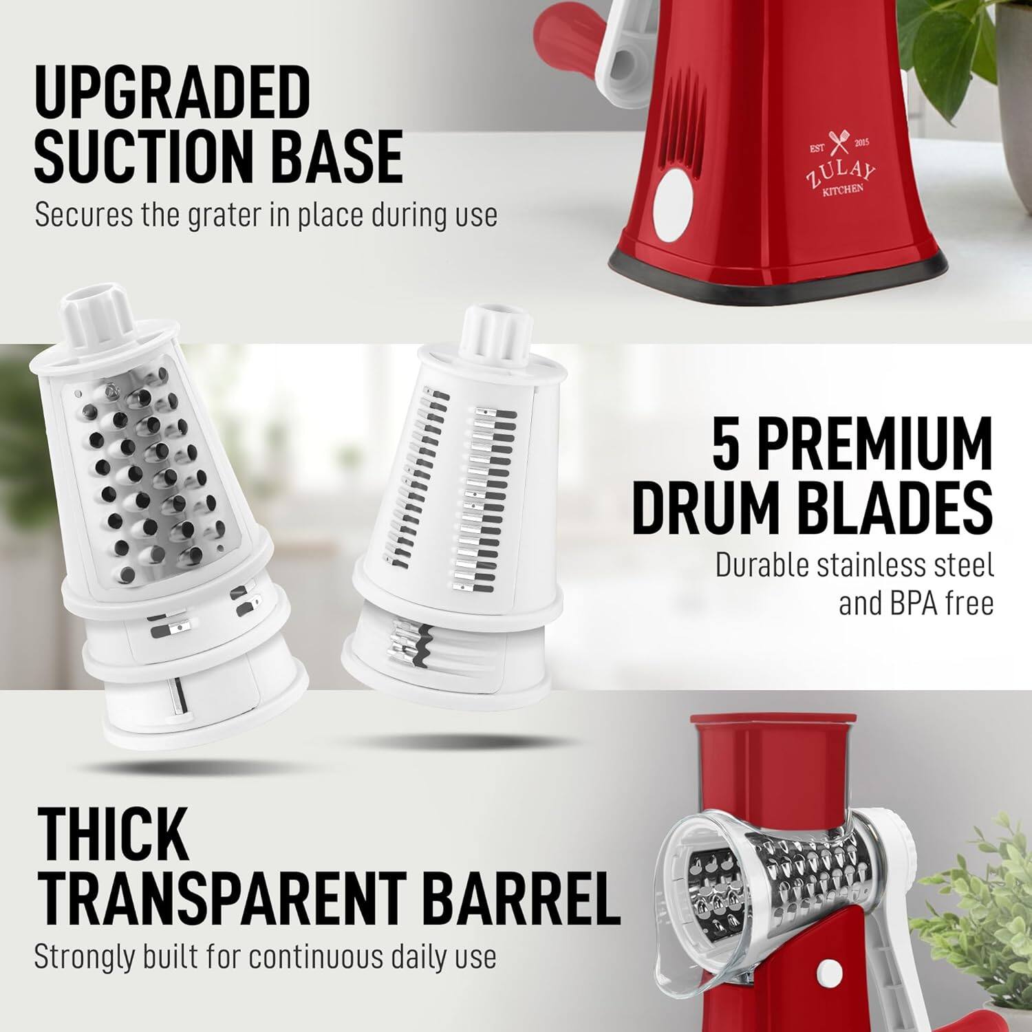 UPGRADED SUCTION BASE  
Secures the grater in place during use  

5 PREMIUM DRUM BLADES  
Durable stainless steel and BPA free  

THICK TRANSPARENT BARREL  
Strongly built for continuous daily use