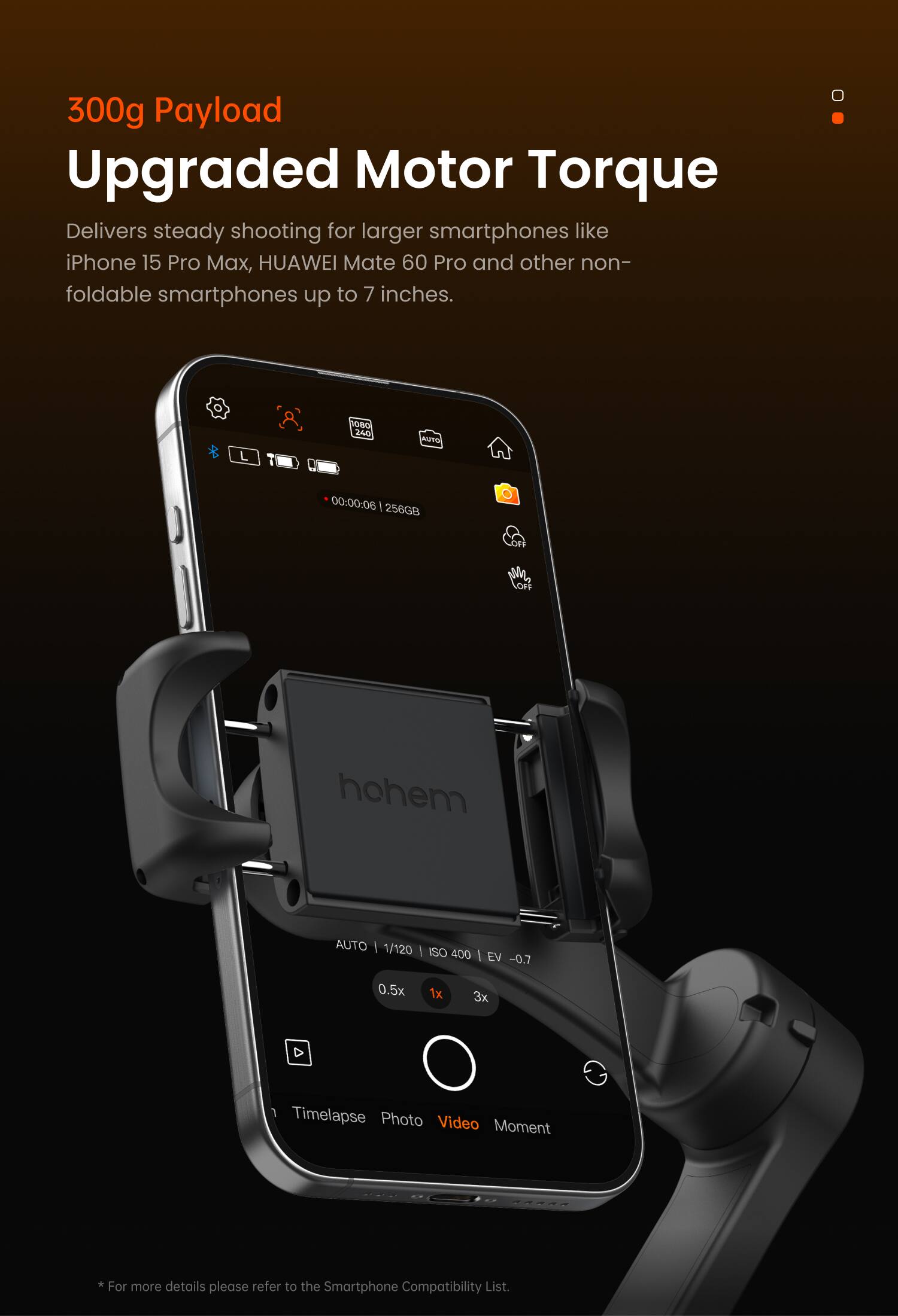 300g Payload  
Upgraded Motor Torque  

Delivers steady shooting for larger smartphones like iPhone 15 Pro Max, HUAWEI Mate 60 Pro and other non-foldable smartphones up to 7 inches.  

*For more details please refer to the Smartphone Compatibility List.