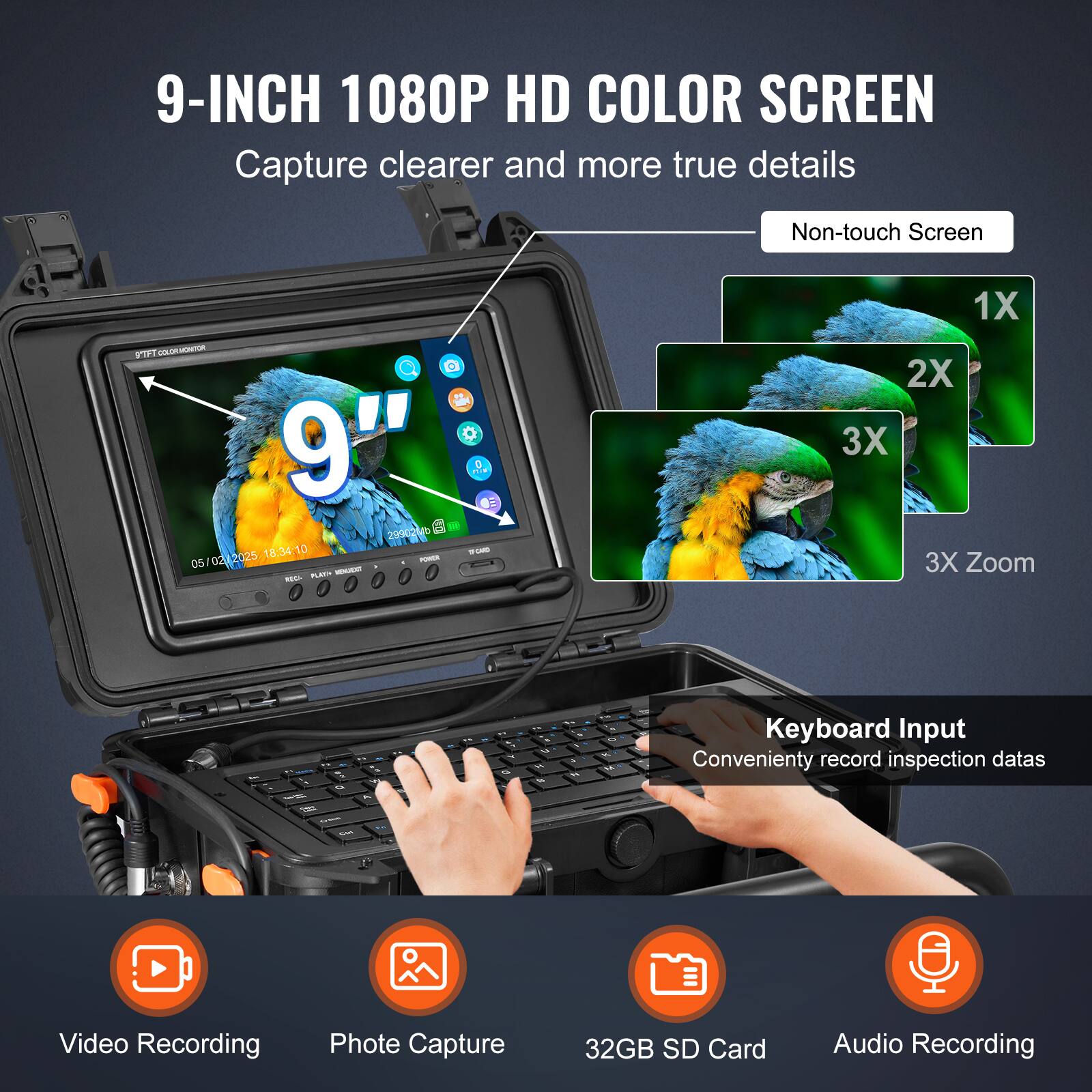 9-INCH 1080P HD COLOR SCREEN  
Capture clearer and more true details  
Non-touch Screen  
TF1 FAONT G 9"  
1 299021  
18:34.10 - 05 02 2025 - PE  
ILL  
1X 2X 3X 3X Zoom  
Keyboard Input  
Conveniently record inspection data  
Video Recording  
Photo Capture  
32GB SD Card  
Audio Recording