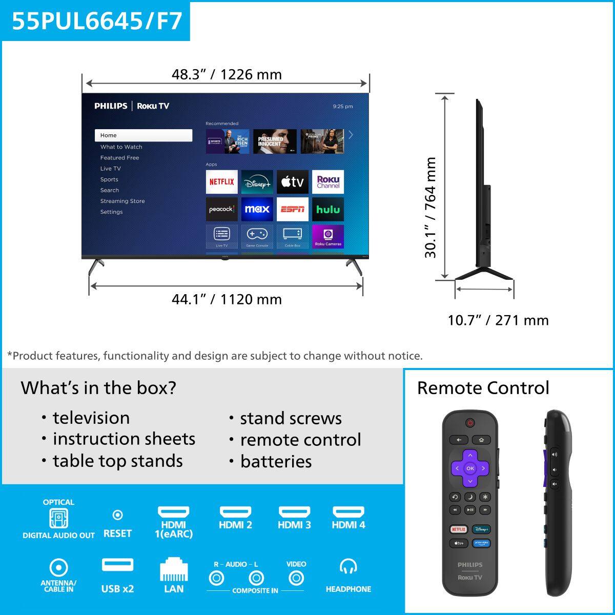55PUL6645/F7  
48.3" / 1226 mm  

PHILIPS RoKU TV  

Home  
What to Watch  
Featured Free  
Live TV  
Sports  
Search  
Streaming Store  
Settings  

Netflix  
Disney+  
Apple TV  
Roku Channel  
hulu  
peacock  
max  
ESPN  

*Product features, functionality and design are subject to change without notice.  

What's in the box?  
- television  
- instruction sheets  
- table top stands  
- stand screws  
- remote control  
- batteries  

OPTICAL  
DIGITAL AUDIO OUT  
RESET  
HDMI 1(eARC)  
HDMI 2  
HDMI 3  
HDMI 4  
ANTENNA / CABLE IN  
USB x2  
LAN  
R - AUDIO - L  
VIDEO  
COMPOSITE IN  
HEADPHONE  

Remote Control  

44.1" / 1120 mm  
30.1" / 764 mm  
10.7" / 271 mm