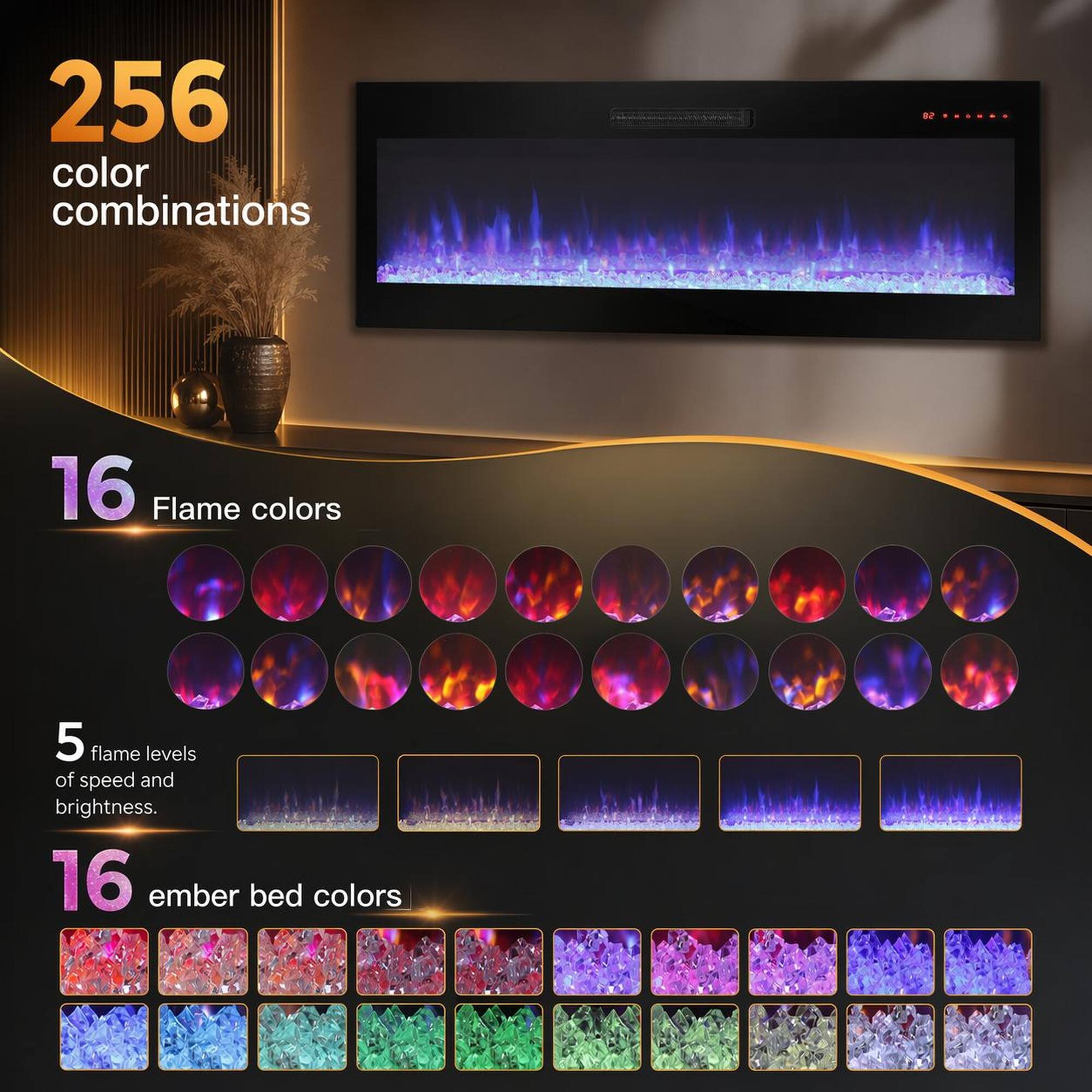 256 color combinations  
16 Flame colors  
5 flame levels of speed and brightness  
16 ember bed colors