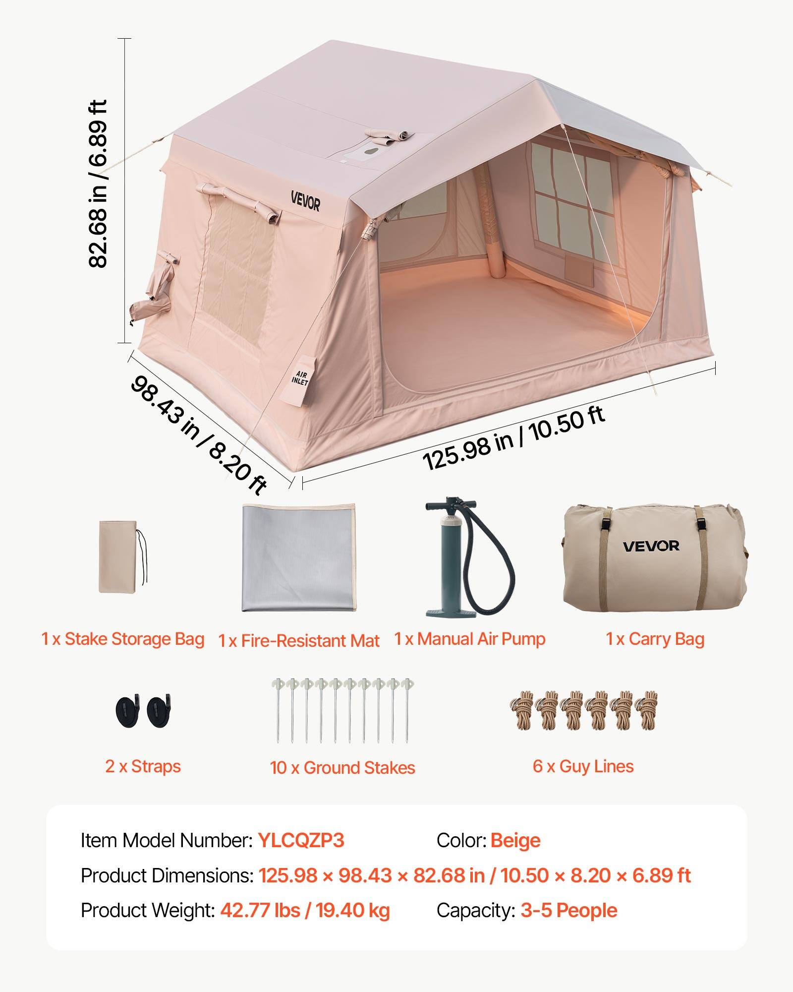 ft 82.68 in / 6.89 ft 82.68 VEVOR AIR INLET 98.43 98.43 in / 8.20ft 8.20 ft  
10.50 ft in 125.98 VEVOR  
1x Stake Storage Bag  
1x Fire-Resistant Mat  
1x Manual Air Pump  
1x Carry Bag  
2x Straps  
10x Ground Stakes  
6x Guy Lines  
Item Model Number: YLCQZP3  
Color: Beige  
Product Dimensions: 125.98 x 98.43 x 82.68 in / 10.50 x 8.20 x 6.89 ft  
Product Weight: 42.77 lbs / 19.40 kg  
Capacity: 3-5 People