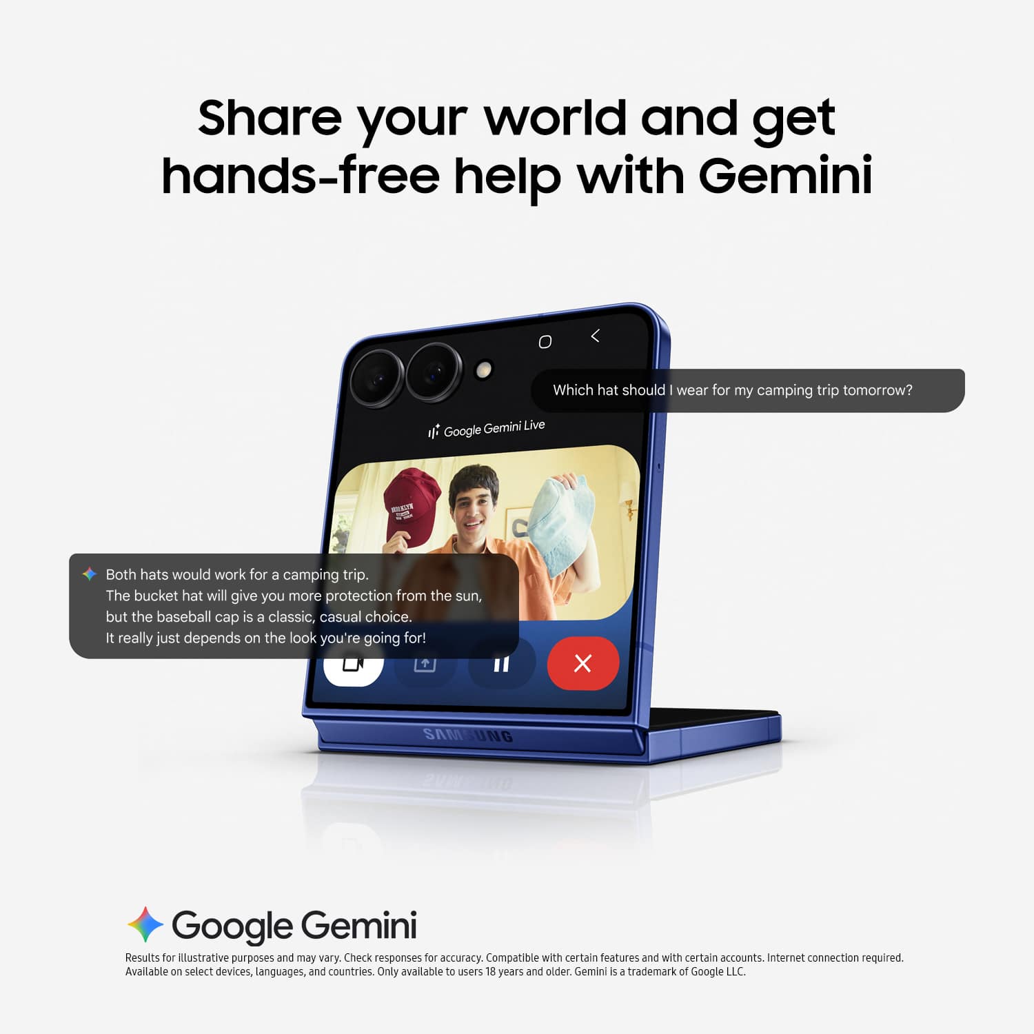 Share your world and get hands-free help with Gemini
Which hat should I wear for my camping trip tomorrow?
Gemini Live
Google Gemini
Both hats would work for a camping trip. The bucket hat will give you more protection from the sun, but the baseball cap is a classic, casual choice. It really just depends on the look you're going for!
X
SAMSUNG
Google Gemini
Results for illustrative purposes and may vary. Check responses for accuracy. Compatible with certain features and with certain accounts. Internet connection required.
Available on select devices, languages, and countries. Only available to users 18 years and older.
Gemini is a trademark of Google LLC.