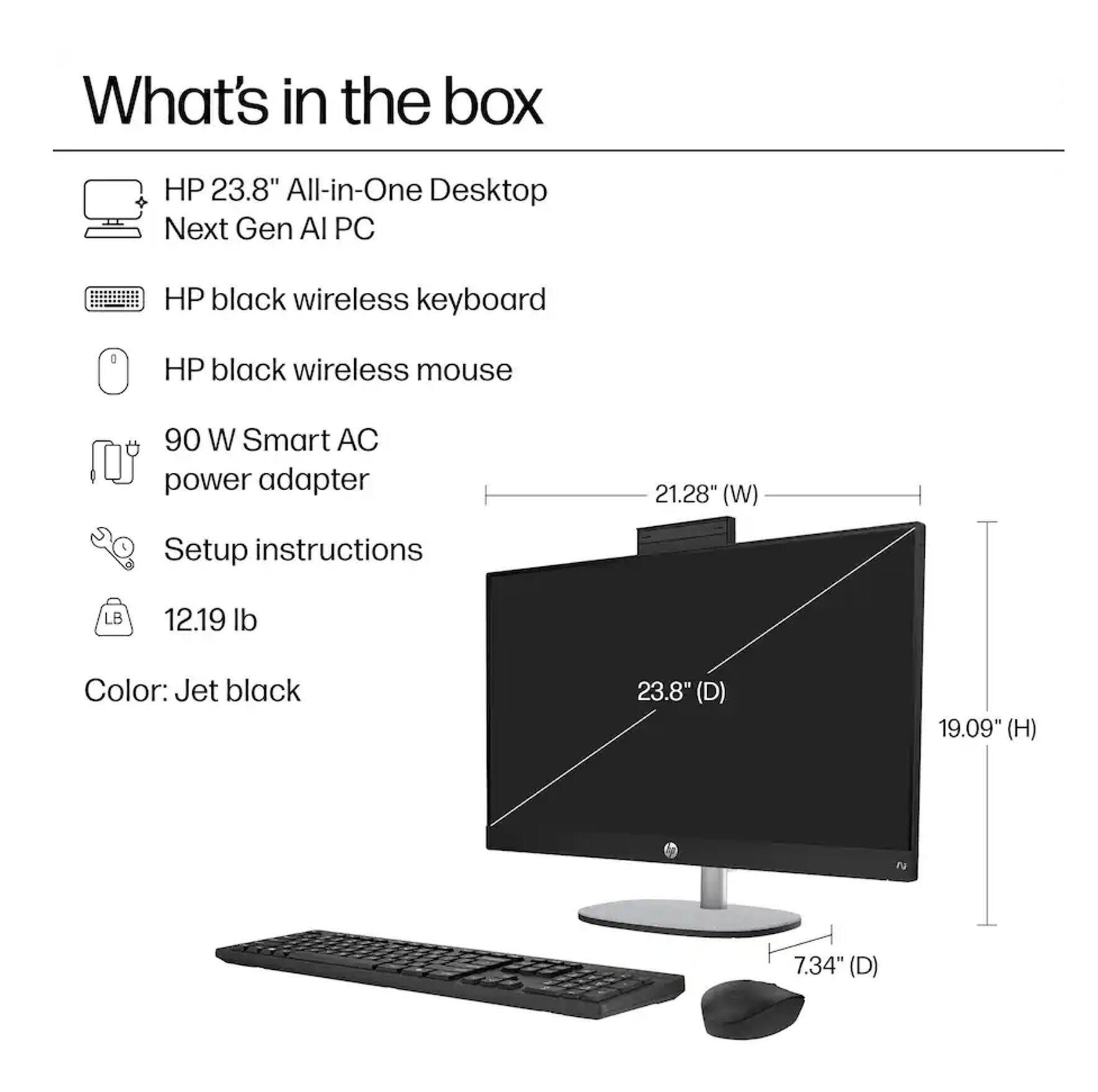 What's in the box:

- HP 23.8" All-in-One Desktop Next Gen AI PC
- HP black wireless keyboard
- HP black wireless mouse
- 90 W Smart AC power adapter
- Setup instructions
- Color: Jet black

Dimensions:
- 21.28" (W)
- 23.8" (D)
- 19.09" (H)
- 7.34" (D)

Weight: 12.19 lb