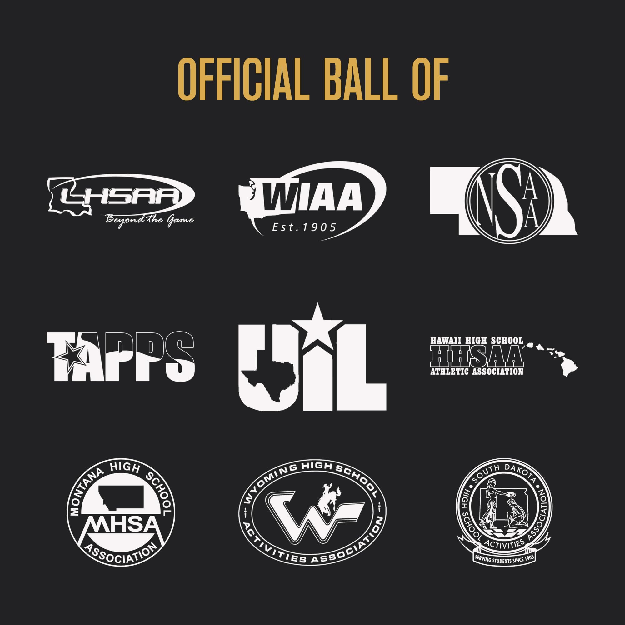 OFFICIAL BALL OF

LHSAA
Beyond the Game

WIAA
Est. 1905

NSA

TAPPS

UIL

HAWAII HIGH SCHOOL
HHSA
ATHLETIC ASSOCIATION

MONTANA HIGH SCHOOL
MHSA
ASSOCIATION

WYOMING HIGH SCHOOL
WYOMING ACTIVITIES ASSOCIATION

SOUTH DAKOTA HIGH SCHOOL
SOUTH DAKOTA ACTIVITIES ASSOCIATION
SERVING STUDENTS SINCE 1905