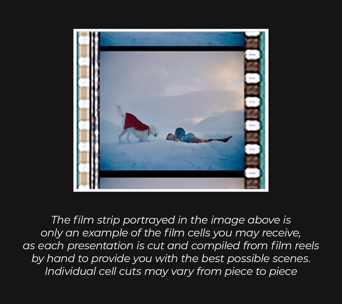 The film strip portrayed in the image above is only an example of the film cells you may receive, as each presentation is cut and compiled from film reels by hand to provide you with the best possible scenes. Individual cell cuts may vary from piece to piece.