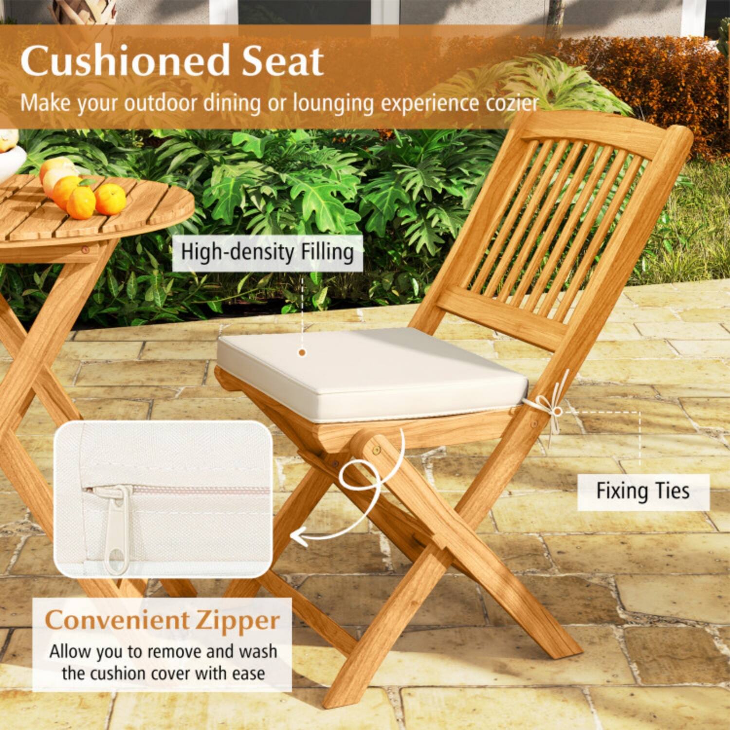 Cushioned Seat  
Make your outdoor dining or lounging experience cozier  

High-density Filling  

Fixing Ties  

Convenient Zipper  
Allow you to remove and wash the cushion cover with ease