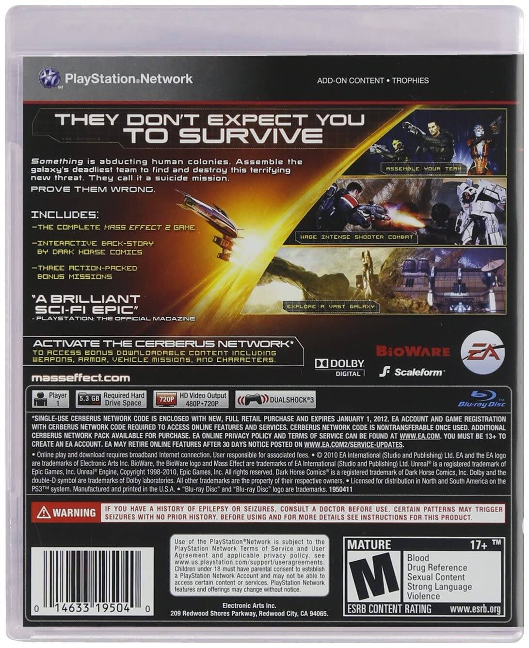 **PlayStation Network**

**ADD-ON CONTENT • TROPHIES**

**THEY DON'T EXPECT YOU TO SURVIVE**

Something is abducting human colonies. Assemble the galaxy's deadliest team to find and destroy this terrifying new threat. They call it a suicide mission. PROVE THEM WRONG.

**INCLUDES:**
- THE COMPLETE MASS EFFECT 2 GAME
- INTERACTIVE BACK-STORY BY DARK HORSE COMICS
- THREE ACTION-PACKED BONUS MISSIONS

"A BRILLIANT SCI-FI EPIC" - PLAYSTATION OFFICIAL MAGAZINE

**ACTIVATE THE CERBERUS NETWORK**
TO ACCESS BONUS DOWNLOADABLE CONTENT INCLUDING WEAPONS, ARMOR, VEHICLE MISSIONS, AND CHARACTERS

**masseffect.com**

**BiOWARE**  
**EA**  
**DOLBY DIGITAL**  
**Scaleform**  
**DUALSHOCK 3**  
**Blu-ray Disc**

**REQUIRED:**
- 5.3 GB Drive Space
- 720P HD Video Output
- 480P-720P

*SINGLE-USE CERBERUS NETWORK CODE IS ENCLOSED WITH NEW,