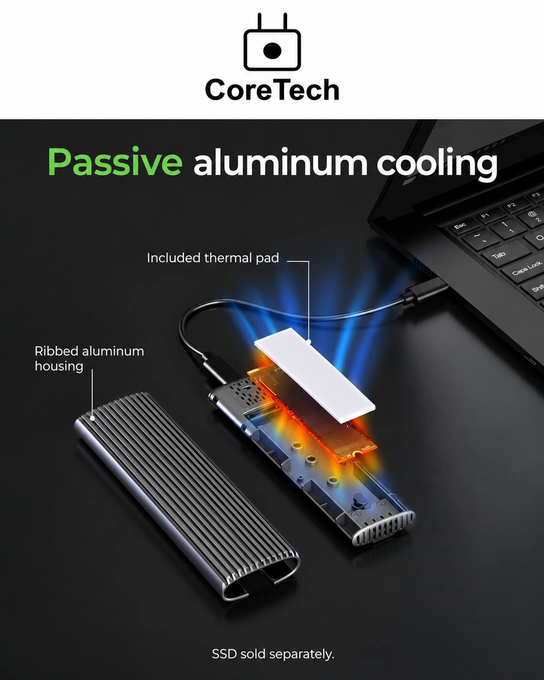 CoreTech  
Passive aluminum cooling  
F3 F2 F1 @ 2 Esc 1 - ~ O 1  
Included thermal pad  
Tab Lock Caps Shift  
Ribbed aluminum housing  
SSD sold separately.