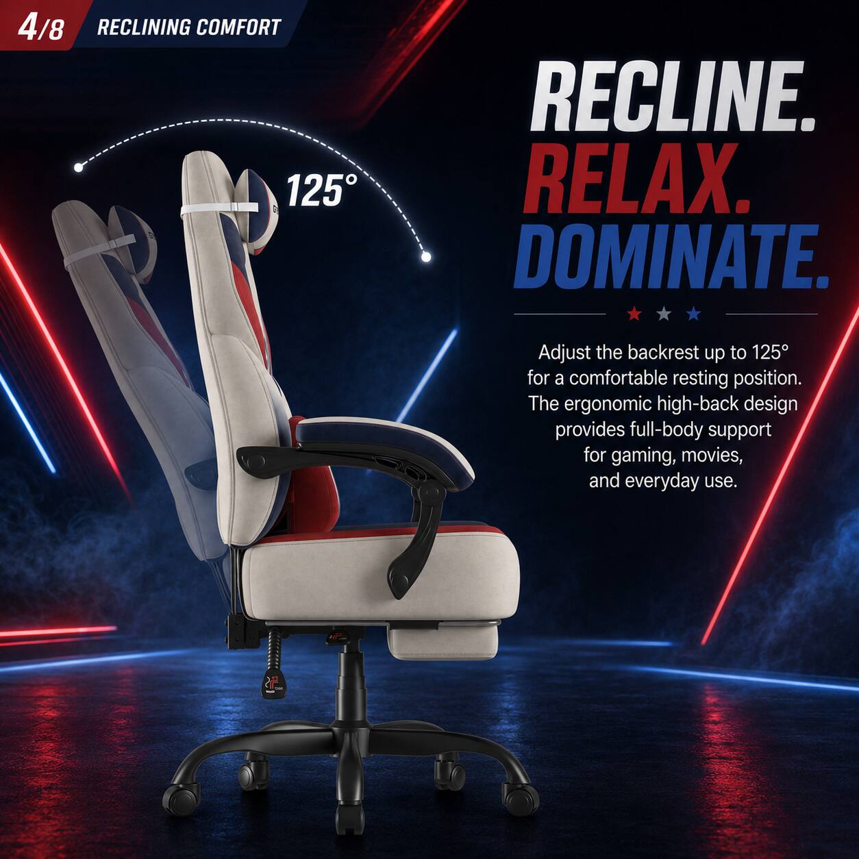 4/8 RECLINING COMFORT 125° RECLINE. RELAX. DOMINATE. Adjust the backrest up to 125° for a comfortable resting position. The ergonomic high-back design provides full-body support for gaming, movies, and everyday use.