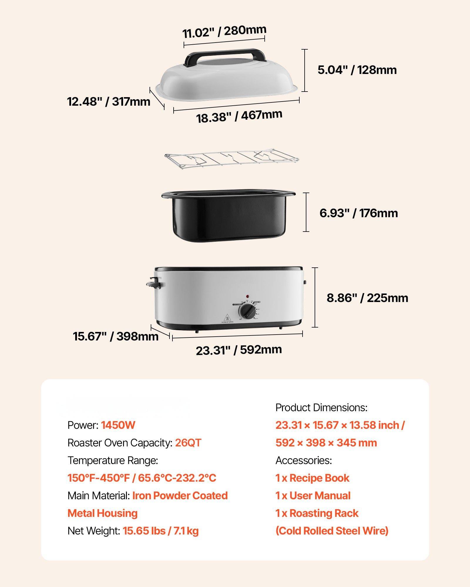 **Product Dimensions:**
- 23.31" x 15.67" x 13.58" inch / 592 x 398 x 345 mm

**Power:** 1450W

**Roaster Oven Capacity:** 26QT

**Temperature Range:** 150°F-450°F / 65.6°C-232.2°C

**Main Material:** Iron Powder Coated Metal Housing

**Net Weight:** 15.65 lbs / 7.1 kg

**Accessories:**
- 1 x Recipe Book
- 1 x User Manual
- 1 x Roasting Rack (Cold Rolled Steel Wire)

**Dimensions:**
- 11.02" / 280mm
- 12.48" / 317mm
- 18.38" / 467mm
- 5.04" / 128mm
- 6.93" / 176mm
- 8.86" / 225mm
- 15.67