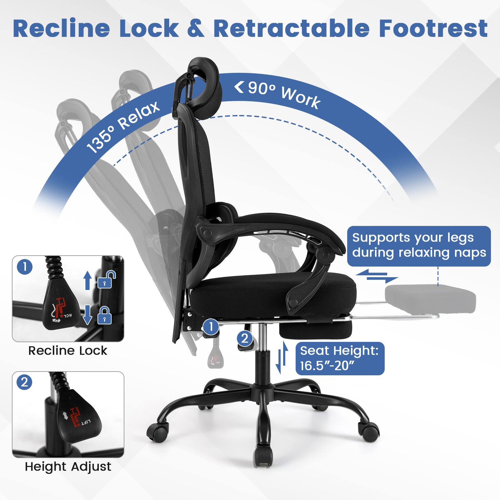 Recline Lock & Retractable Footrest

135° Relax
90° Work

Supports your legs during relaxing naps

RCL BTP Recline Lock 2

Seat Height: 16.5"-20"

1. Recline Lock
2. Height Adjust