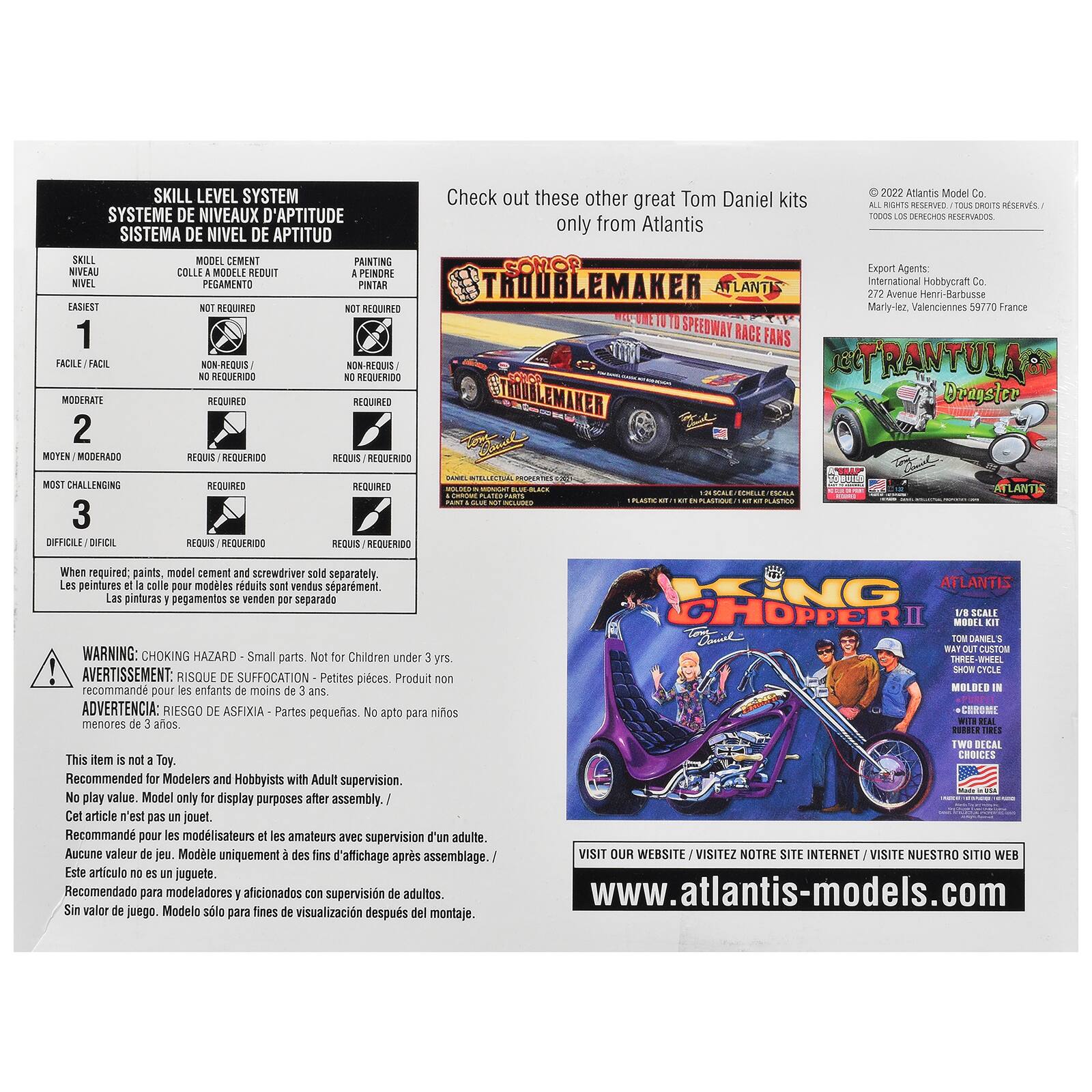 SKILL LEVEL SYSTEM  
SYSTÈME DE NIVEAUX D'APTITUDE  
SISTEMA DE NIVEL DE APTITUD  

Check out these other great Tom Daniel kits only from Atlantis  
2022 Atlantis Model Co. TOUS DROITS RESERVÉS / TODOS LOS DERECHOS RESERVADOS  

SKILL NIVEAU NIVEL  
MODEL CEMENT COLLE MODELO REDUIT PEGAMENTO  
PAINTING PEINTURE PINTAR  

EASIEST 1  
NOT REQUIRED NON-REQUIS NO REQUERIDO  

MODERATE 2  
REQUIRED REQUERIDO  

CHALLENGING 3  
REQUIRED REQUERIDO  

When required; paints, model cement and screwdriver sold separately.  
Les peintures et le colle pour modèles réduits sont vendus séparément.  
Las pinturas y pegamento se venden por separado.  

WARNING: CHOKING HAZARD - Small parts. Not for Children under 3 yrs.  
AVERTISSEMENT: RISQUE DE SUFFOCATION - Petites pièces. Produit non recommandé pour les enfants de moins de 3 ans.  
AD