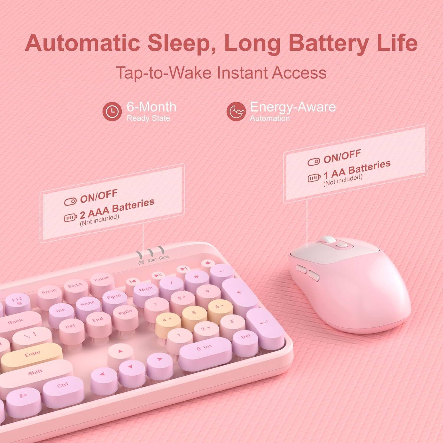 Automatic Sleep, Long Battery Life  
Tap-to-Wake Instant Access  

6-Month Ready State  
Energy-Aware Automation  

ON/OFF  
2 AAA Batteries (Not included)  

ON/OFF  
1 AA Batteries (Not included)  

Num Caps  
Pause  
Home  
PgUp  
PgDn  
End  
Back  
Del  
Enter  
Shift  
Ctrl  
1  
2  
3  
4  
5  
6  
7  
8  
9  
0  
Ins  
PgUp  
PgDn  
Home  
End  
Back  
Del  
Enter  
Shift  
Ctrl  
Num  
*  
+  
-  
/  
.  
0  
Ins  
PgUp  
PgDn  
Home  
End  
Back  
Del  
Enter  
Shift  
Ctrl  
1  
2  
3  
4  
5  
6  
7  
8  
9  
0  
Ins  
PgUp  
PgDn  
Home  
End  
Back  
Del  
Enter  
Shift  
Ctrl  
Num  
*  
+  
-  
/  
.  
0  
Ins  
PgUp  
PgDn  
Home  
End  
Back  
Del  
Enter  
Shift  
Ctrl  
1  
2  
3  
4  
5  
6  
7  
8  
9  
0