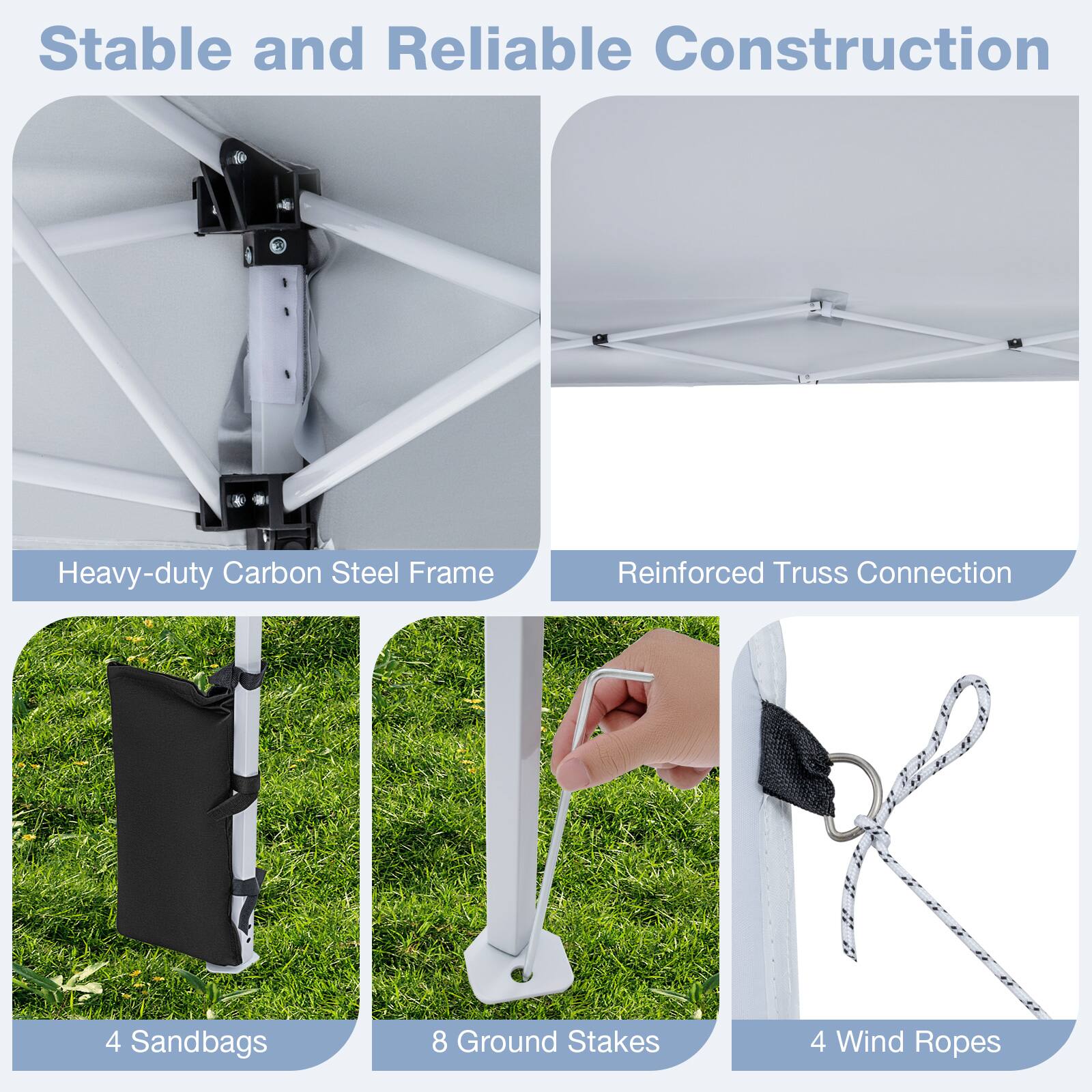Stable and Reliable Construction  
Heavy-duty Carbon Steel Frame  
Reinforced Truss Connection  
4 Sandbags  
8 Ground Stakes  
4 Wind Ropes