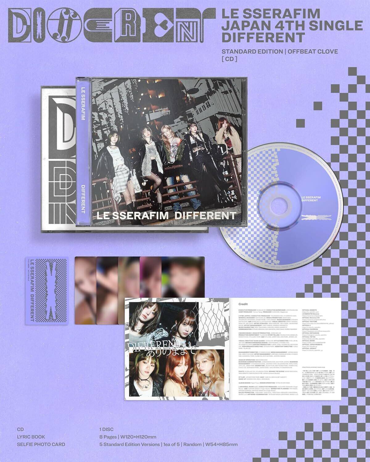 LE SSERAFIM  
JAPAN 4TH SINGLE  
DIFFERENT  
STANDARD EDITION | OFFBEAT CLOVE  
[CD]  

LE SSERAFIM DIFFERENT  
DIFFERENT  

CD  
LYRIC BOOK  
SELFIE PHOTO CARD  

1 DISC  
8 Pages | W120xH120mm  
5 Standard Edition Versions | 1 leaf of 5 | Random  
W54xH85mm  

Credit PIEKEREN  

LE SSERAFIM DIFFERENT  
DIFFERENT  

LE SSERAFIM DIFFERENT  
DIFFERENT  

LE SSERAFIM DIFFERENT  
DIFFERENT  

LE SSERAFIM DIFFERENT  
DIFFERENT  

LE SSERAFIM DIFFERENT  
DIFFERENT  

LE SSERAFIM DIFFERENT  
DIFFERENT  

LE SSERAFIM DIFFERENT  
DIFFERENT  

LE SSERAFIM DIFFERENT  
DIFFERENT  

LE SSERAFIM DIFFERENT  
DIFFERENT  

LE SSERAFIM DIFFERENT  
DIFFERENT  

LE SSERAFIM DIFFERENT  
DIFFERENT  

LE SSERAFIM DIFFERENT  

